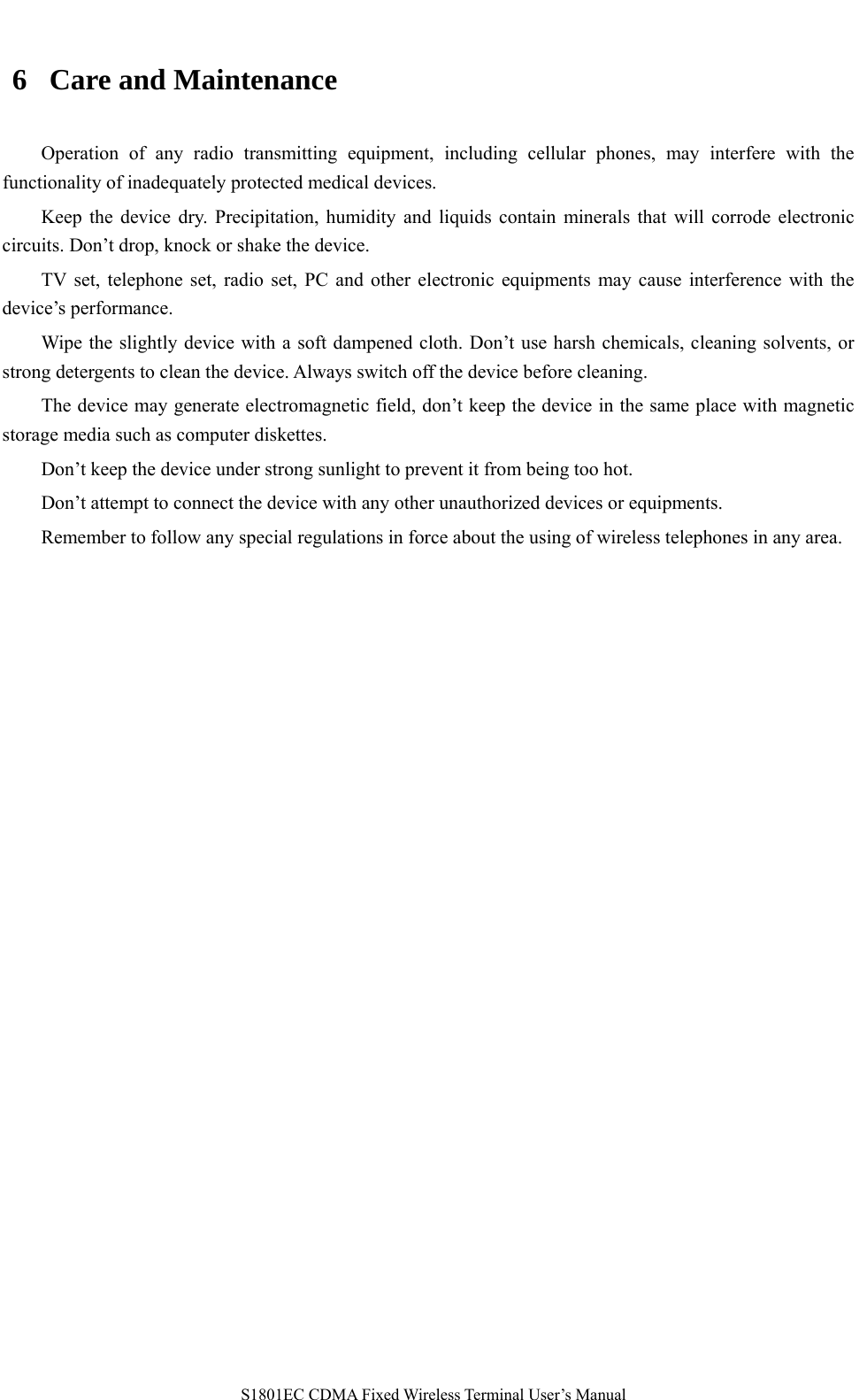   S1801EC CDMA Fixed Wireless Terminal User’s Manual 6 Care and Maintenance Operation of any radio transmitting equipment, including cellular phones, may interfere with the functionality of inadequately protected medical devices. Keep the device dry. Precipitation, humidity and liquids contain minerals that will corrode electronic circuits. Don’t drop, knock or shake the device. TV set, telephone set, radio set, PC and other electronic equipments may cause interference with the device’s performance. Wipe the slightly device with a soft dampened cloth. Don’t use harsh chemicals, cleaning solvents, or strong detergents to clean the device. Always switch off the device before cleaning. The device may generate electromagnetic field, don’t keep the device in the same place with magnetic storage media such as computer diskettes. Don’t keep the device under strong sunlight to prevent it from being too hot. Don’t attempt to connect the device with any other unauthorized devices or equipments. Remember to follow any special regulations in force about the using of wireless telephones in any area.     