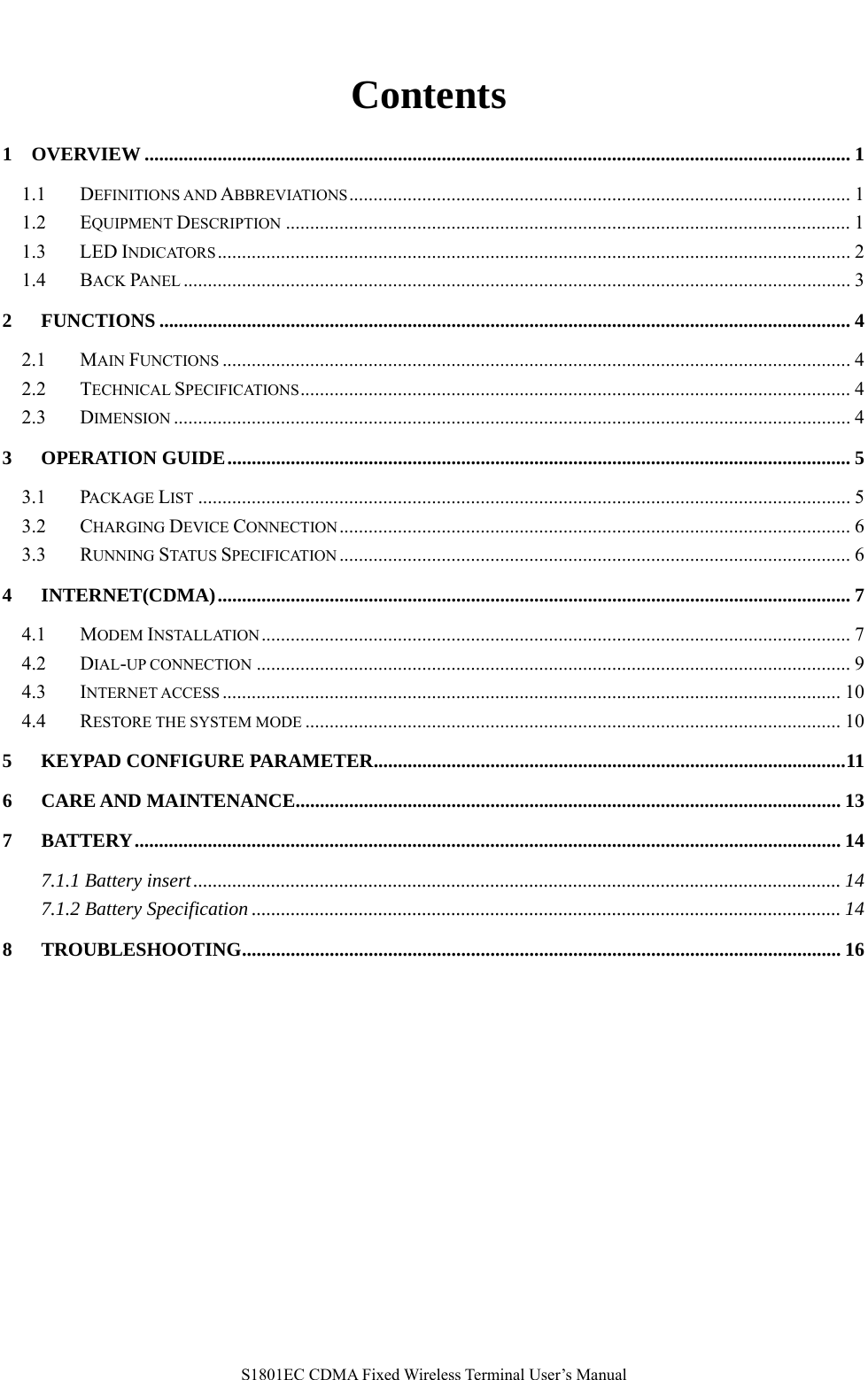  S1801EC CDMA Fixed Wireless Terminal User’s Manual  Contents 1 OVERVIEW ................................................................................................................................................. 1 1.1 DEFINITIONS AND ABBREVIATIONS....................................................................................................... 1 1.2 EQUIPMENT DESCRIPTION .................................................................................................................... 1 1.3 LED INDICATORS.................................................................................................................................. 2 1.4 BACK PANEL ......................................................................................................................................... 3 2 FUNCTIONS .............................................................................................................................................. 4 2.1 MAIN FUNCTIONS ................................................................................................................................. 4 2.2 TECHNICAL SPECIFICATIONS................................................................................................................. 4 2.3 DIMENSION ........................................................................................................................................... 4 3 OPERATION GUIDE................................................................................................................................ 5 3.1 PACKAGE LIST ...................................................................................................................................... 5 3.2 CHARGING DEVICE CONNECTION......................................................................................................... 6 3.3 RUNNING STATUS SPECIFICATION ......................................................................................................... 6 4 INTERNET(CDMA).................................................................................................................................. 7 4.1 MODEM INSTALLATION......................................................................................................................... 7 4.2 DIAL-UP CONNECTION .......................................................................................................................... 9 4.3 INTERNET ACCESS ............................................................................................................................... 10 4.4 RESTORE THE SYSTEM MODE .............................................................................................................. 10 5 KEYPAD CONFIGURE PARAMETER.................................................................................................11 6 CARE AND MAINTENANCE................................................................................................................ 13 7 BATTERY................................................................................................................................................. 14 7.1.1 Battery insert..................................................................................................................................... 14 7.1.2 Battery Specification ......................................................................................................................... 14 8 TROUBLESHOOTING........................................................................................................................... 16  