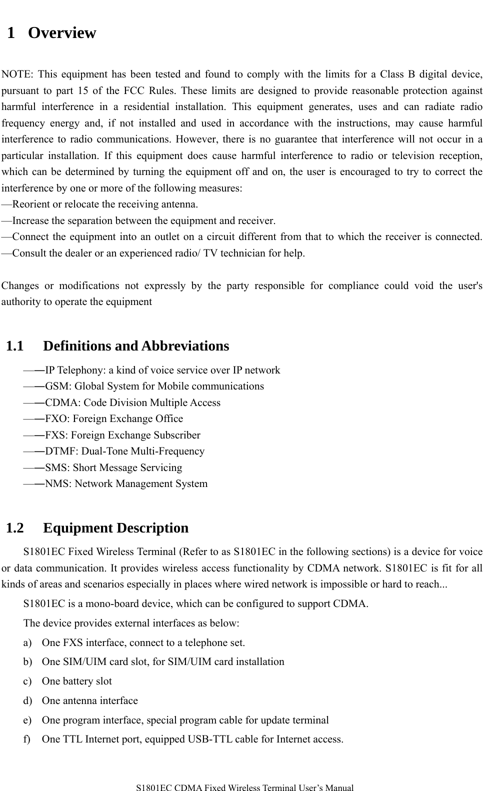   S1801EC CDMA Fixed Wireless Terminal User’s Manual 1 Overview NOTE: This equipment has been tested and found to comply with the limits for a Class B digital device, pursuant to part 15 of the FCC Rules. These limits are designed to provide reasonable protection against harmful interference in a residential installation. This equipment generates, uses and can radiate radio frequency energy and, if not installed and used in accordance with the instructions, may cause harmful interference to radio communications. However, there is no guarantee that interference will not occur in a particular installation. If this equipment does cause harmful interference to radio or television reception, which can be determined by turning the equipment off and on, the user is encouraged to try to correct the interference by one or more of the following measures:   —Reorient or relocate the receiving antenna.   —Increase the separation between the equipment and receiver.   —Connect the equipment into an outlet on a circuit different from that to which the receiver is connected. —Consult the dealer or an experienced radio/ TV technician for help.  Changes or modifications not expressly by the party responsible for compliance could void the user&apos;s authority to operate the equipment  1.1 Definitions and Abbreviations  —―IP Telephony: a kind of voice service over IP network  —―GSM: Global System for Mobile communications  —―CDMA: Code Division Multiple Access  —―FXO: Foreign Exchange Office  —―FXS: Foreign Exchange Subscriber  —―DTMF: Dual-Tone Multi-Frequency —―SMS: Short Message Servicing —―NMS: Network Management System  1.2 Equipment Description S1801EC Fixed Wireless Terminal (Refer to as S1801EC in the following sections) is a device for voice or data communication. It provides wireless access functionality by CDMA network. S1801EC is fit for all kinds of areas and scenarios especially in places where wired network is impossible or hard to reach... S1801EC is a mono-board device, which can be configured to support CDMA.   The device provides external interfaces as below: a) One FXS interface, connect to a telephone set. b) One SIM/UIM card slot, for SIM/UIM card installation c) One battery slot d) One antenna interface e) One program interface, special program cable for update terminal f) One TTL Internet port, equipped USB-TTL cable for Internet access.  