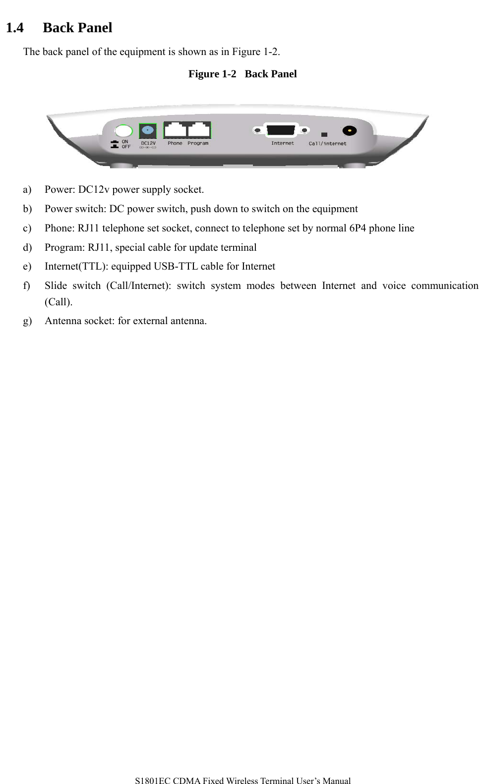   S1801EC CDMA Fixed Wireless Terminal User’s Manual 1.4 Back Panel The back panel of the equipment is shown as in Figure 1-2. Figure 1-2  Back Panel       a) Power: DC12v power supply socket. b) Power switch: DC power switch, push down to switch on the equipment c) Phone: RJ11 telephone set socket, connect to telephone set by normal 6P4 phone line   d) Program: RJ11, special cable for update terminal e) Internet(TTL): equipped USB-TTL cable for Internet   f) Slide switch (Call/Internet): switch system modes between Internet and voice communication (Call). g) Antenna socket: for external antenna. 