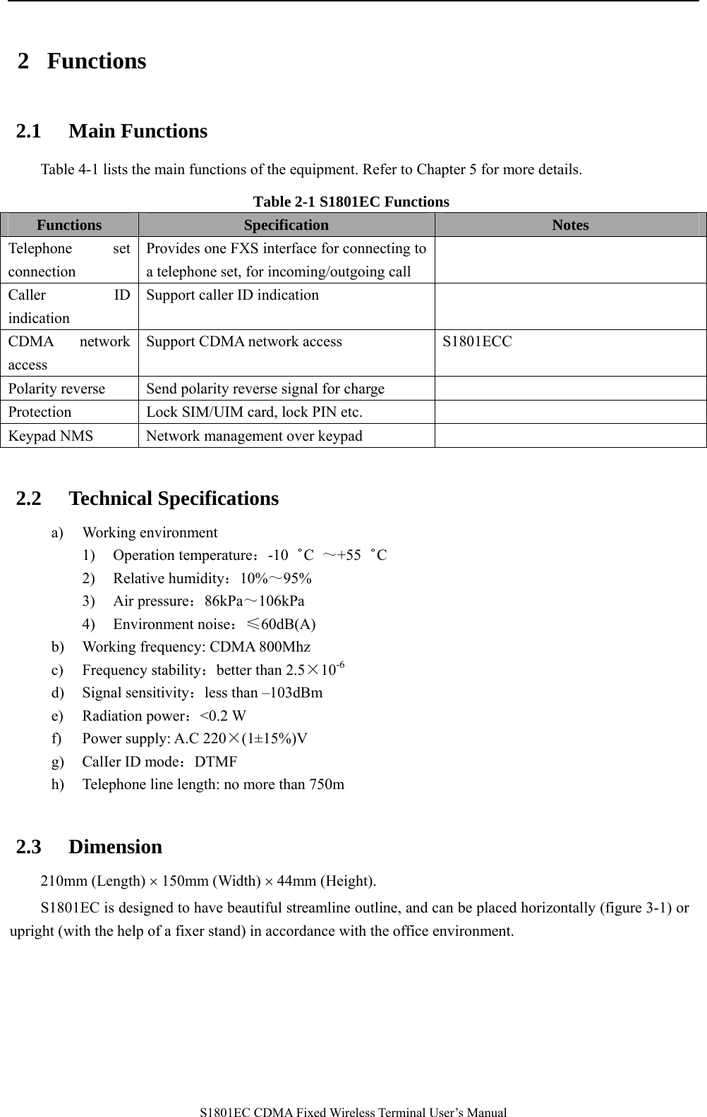   S1801EC CDMA Fixed Wireless Terminal User’s Manual 2 Functions 2.1 Main Functions Table 4-1 lists the main functions of the equipment. Refer to Chapter 5 for more details. Table 2-1 S1801EC Functions Functions  Specification  Notes Telephone set connection Provides one FXS interface for connecting to a telephone set, for incoming/outgoing call  Caller ID indication  Support caller ID indication   CDMA network access Support CDMA network access  S1801ECC Polarity reverse  Send polarity reverse signal for charge   Protection  Lock SIM/UIM card, lock PIN etc.     Keypad NMS    Network management over keypad    2.2 Technical Specifications a) Working environment 1) Operation temperature：-10゜C  ～+55゜C 2) Relative humidity：10%～95% 3) Air pressure：86kPa～106kPa  4) Environment noise：≤60dB(A) b) Working frequency: CDMA 800Mhz c) Frequency stability：better than 2.5×10-6   d) Signal sensitivity：less than –103dBm e) Radiation power：&lt;0.2 W   f) Power supply: A.C 220×(1±15%)V g) CalIer ID mode：DTMF h) Telephone line length: no more than 750m  2.3 Dimension 210mm (Length) × 150mm (Width) × 44mm (Height). S1801EC is designed to have beautiful streamline outline, and can be placed horizontally (figure 3-1) or upright (with the help of a fixer stand) in accordance with the office environment.  