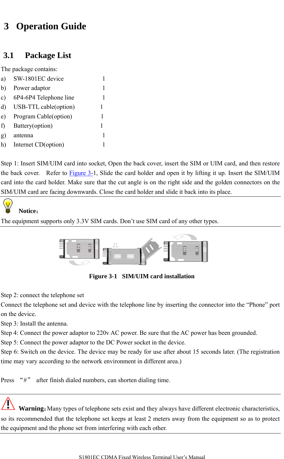   S1801EC CDMA Fixed Wireless Terminal User’s Manual 3 Operation Guide 3.1 Package List The package contains: a) SW-1801EC device    1 b) Power adaptor     1 c) 6P4-6P4 Telephone line       1 d) USB-TTL cable(option)        1    e) Program Cable(option)         1   f) Battery(option)               1      g) antenna                1 h) Internet CD(option)          1  Step 1: Insert SIM/UIM card into socket, Open the back cover, insert the SIM or UIM card, and then restore the back cover.    Refer to Figure 3-1, Slide the card holder and open it by lifting it up. Insert the SIM/UIM card into the card holder. Make sure that the cut angle is on the right side and the golden connectors on the SIM/UIM card are facing downwards. Close the card holder and slide it back into its place.    Notice： The equipment supports only 3.3V SIM cards. Don’t use SIM card of any other types.    Figure 3-1   SIM/UIM card installation    Step 2: connect the telephone set Connect the telephone set and device with the telephone line by inserting the connector into the “Phone” port on the device. Step 3: Install the antenna. Step 4: Connect the power adaptor to 220v AC power. Be sure that the AC power has been grounded. Step 5: Connect the power adaptor to the DC Power socket in the device. Step 6: Switch on the device. The device may be ready for use after about 15 seconds later. (The registration time may vary according to the network environment in different area.)  Press  “#”  after finish dialed numbers, can shorten dialing time.     Warning：Many types of telephone sets exist and they always have different electronic characteristics, so its recommended that the telephone set keeps at least 2 meters away from the equipment so as to protect the equipment and the phone set from interfering with each other.  