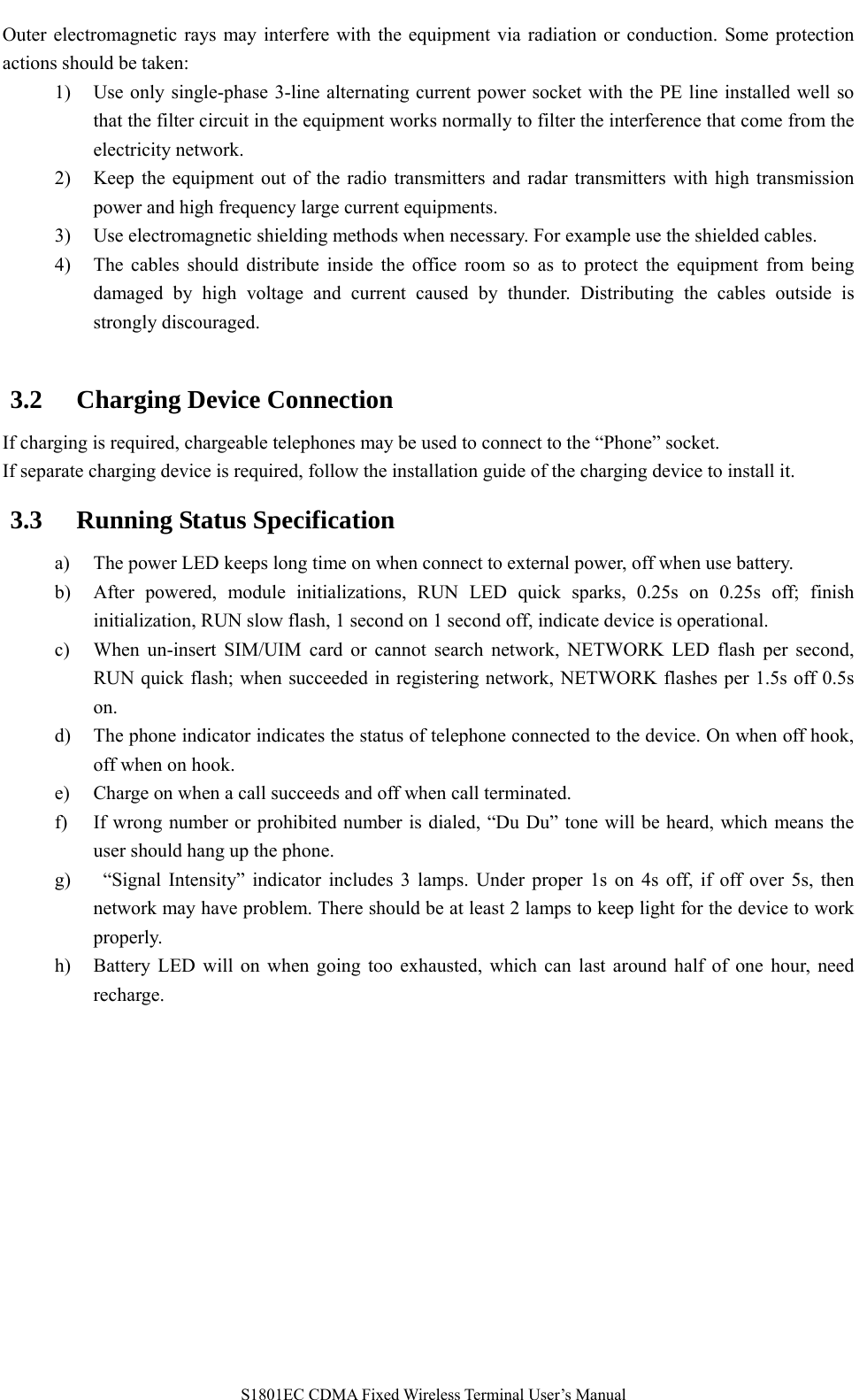   S1801EC CDMA Fixed Wireless Terminal User’s Manual Outer electromagnetic rays may interfere with the equipment via radiation or conduction. Some protection actions should be taken: 1) Use only single-phase 3-line alternating current power socket with the PE line installed well so that the filter circuit in the equipment works normally to filter the interference that come from the electricity network. 2) Keep the equipment out of the radio transmitters and radar transmitters with high transmission power and high frequency large current equipments. 3) Use electromagnetic shielding methods when necessary. For example use the shielded cables. 4) The cables should distribute inside the office room so as to protect the equipment from being damaged by high voltage and current caused by thunder. Distributing the cables outside is strongly discouraged.  3.2 Charging Device Connection   If charging is required, chargeable telephones may be used to connect to the “Phone” socket. If separate charging device is required, follow the installation guide of the charging device to install it. 3.3 Running Status Specification a) The power LED keeps long time on when connect to external power, off when use battery.     b) After powered, module initializations, RUN LED quick sparks, 0.25s on 0.25s off; finish initialization, RUN slow flash, 1 second on 1 second off, indicate device is operational. c) When un-insert SIM/UIM card or cannot search network, NETWORK LED flash per second, RUN quick flash; when succeeded in registering network, NETWORK flashes per 1.5s off 0.5s on.     d) The phone indicator indicates the status of telephone connected to the device. On when off hook, off when on hook. e) Charge on when a call succeeds and off when call terminated. f) If wrong number or prohibited number is dialed, “Du Du” tone will be heard, which means the user should hang up the phone.   g)  “Signal Intensity” indicator includes 3 lamps. Under proper 1s on 4s off, if off over 5s, then network may have problem. There should be at least 2 lamps to keep light for the device to work properly.  h) Battery LED will on when going too exhausted, which can last around half of one hour, need recharge.   