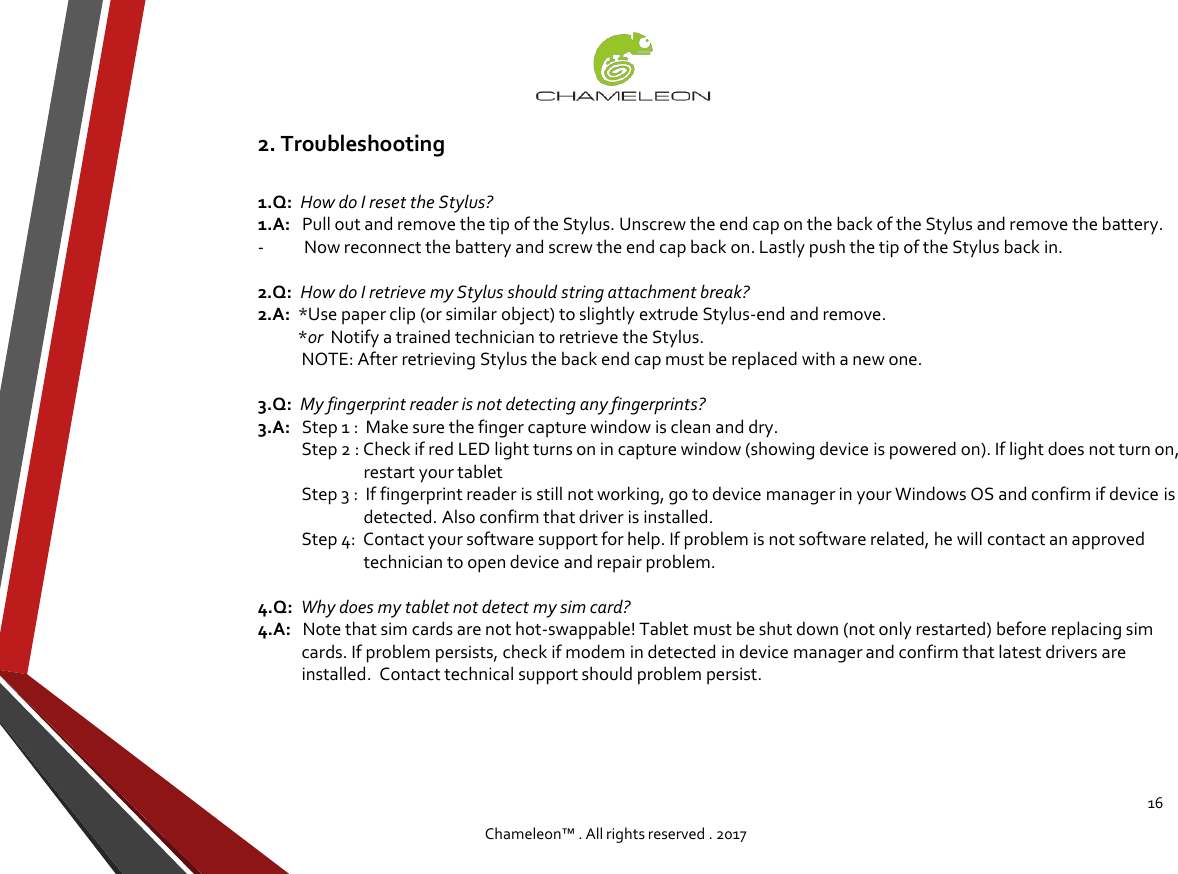 16Chameleon™ . All rights reserved . 20171.Q:  How do I reset the Stylus?1.A:   Pull out and remove the tip of the Stylus. Unscrew the end cap on the back of the Stylus and remove the battery.             - Now reconnect the battery and screw the end cap back on. Lastly push the tip of the Stylus back in.2.Q:  How do I retrieve my Stylus should string attachment break?2.A:  *Use paper clip (or similar object) to slightly extrude Stylus-end and remove. *or  Notify a trained technician to retrieve the Stylus.NOTE: After retrieving Stylus the back end cap must be replaced with a new one. 3.Q:  My fingerprint reader is not detecting any fingerprints?3.A:   Step 1 :  Make sure the finger capture window is clean and dry. Step 2 : Check if red LED light turns on in capture window (showing device is powered on). If light does not turn on,restart your tabletStep 3 :  If fingerprint reader is still not working, go to device manager in your Windows OS and confirm if device isdetected. Also confirm that driver is installed. Step 4:  Contact your software support for help. If problem is not software related, he will contact an approvedtechnician to open device and repair problem.4.Q:  Why does my tablet not detect my sim card?4.A:   Note that sim cards are not hot-swappable! Tablet must be shut down (not only restarted) before replacing simcards. If problem persists, check if modem in detected in device manager and confirm that latest drivers areinstalled.  Contact technical support should problem persist.2. Troubleshooting