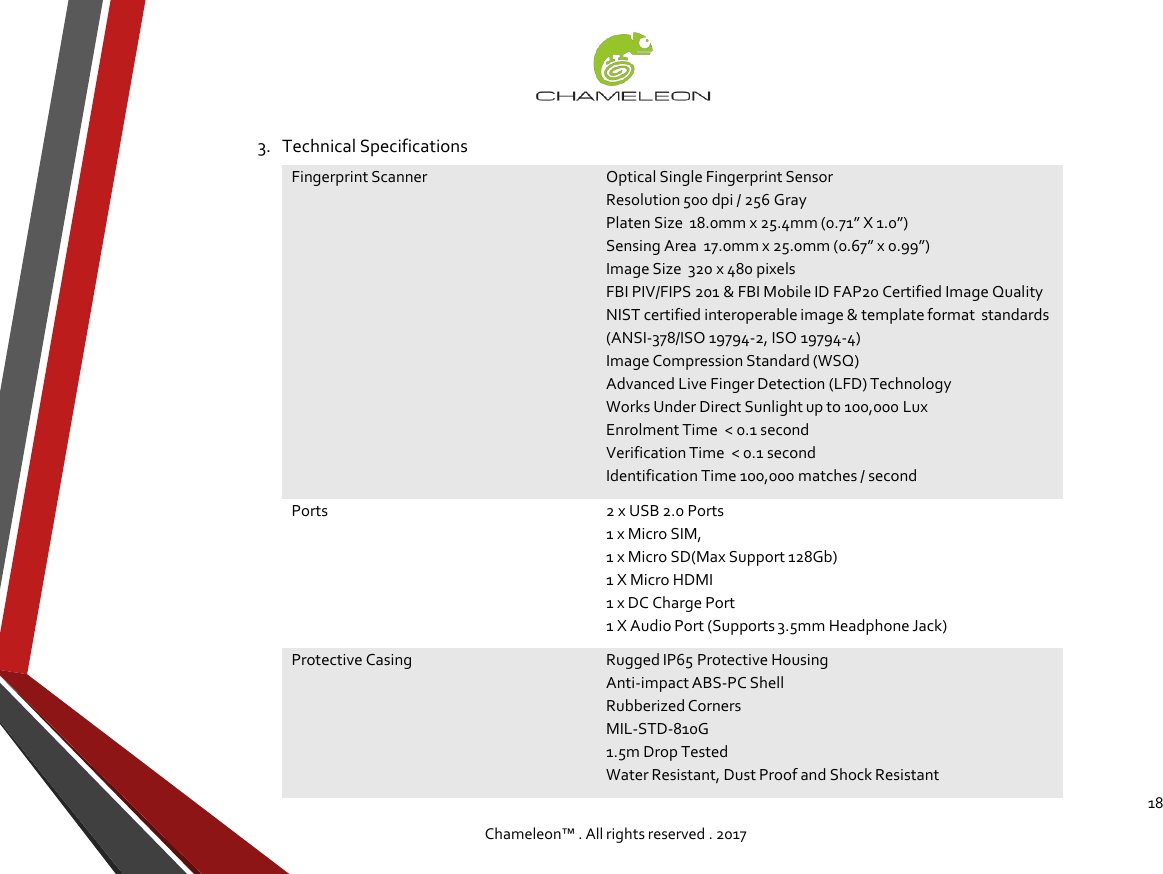 183.   Technical SpecificationsChameleon™ . All rights reserved . 2017Fingerprint ScannerOptical Single Fingerprint SensorResolution 500 dpi / 256 GrayPlaten Size  18.0mm x 25.4mm (0.71” X 1.0”)Sensing Area  17.0mm x 25.0mm (0.67” x 0.99”)Image Size  320 x 480 pixelsFBI PIV/FIPS 201 &amp; FBI Mobile ID FAP20 Certified Image QualityNIST certified interoperable image &amp; template format  standards (ANSI-378/ISO 19794-2, ISO 19794-4) Image Compression Standard (WSQ)Advanced Live Finger Detection (LFD) TechnologyWorks Under Direct Sunlight up to 100,000 LuxEnrolment Time  &lt; 0.1 secondVerification Time  &lt; 0.1 secondIdentification Time 100,000 matches / secondPorts2 x USB 2.0 Ports1 x Micro SIM, 1 x Micro SD(Max Support 128Gb)1 X Micro HDMI1 x DC Charge Port1 X Audio Port (Supports 3.5mm Headphone Jack)Protective CasingRugged IP65 Protective HousingAnti-impact ABS-PC ShellRubberized CornersMIL-STD-810G 1.5m Drop TestedWater Resistant, Dust Proof and Shock Resistant