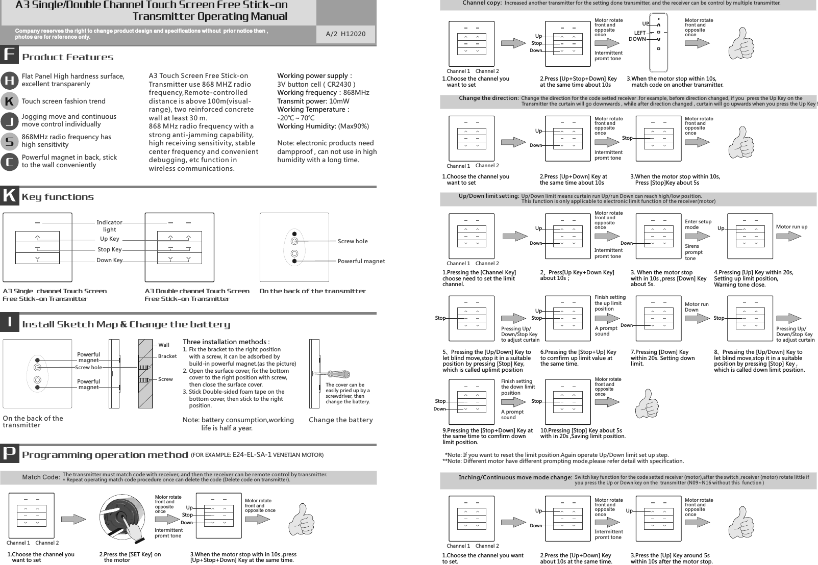 *Note: If you want to reset the limit position.Again operate Up/Down limit set up step.**Note: Different motor have different prompting mode,please refer detail with specification.Switch key function for the code setted receiver (motor),after the switch ,receiver (motor) rotate little if you press the Up or Down key on the  transmitter (N09~N16 without this  function )      Inching/Continuous move mode change:Up/Down limit setting: This function is only applicable to electronic limit function of the receiver(motor)Up/Down limit means curtain run Up/run Down can reach high/low position.Match Code: The transmitter must match code with receiver, and then the receiver can be remote control by transmitter. Product FeaturesFCompany reserves the right to change product design and specifications without  prior notice then ,photos are for reference only. A/2  H12020A3 Touch Screen Free Stick-onTransmitter use 868 MHZ radiofrequency,Remote-controlled distance is above 100m(visual-range), two reinforced concretewall at least 30 m.868 MHz radio frequency with astrong anti-jamming capability,high receiving sensitivity, stablecenter frequency and convenientdebugging, etc function inwireless communications.KKey functionsEnter setupmodeSirensprompttoneMotor rotate front and opposite onceIntermittentpromt tone A promptsoundMotor rotate front and opposite onceMotor runDownA promptsoundPressing Up/Down/Stop Key to adjust curtain Finish settingthe up limitposition Finish settingthe down limitpositionMotor run up Motor rotate front and opposite onceIntermittentpromt tone A3 Single  channel Touch Screen Free Stick-on TransmitterA3 Double channel Touch ScreenFree Stick-on TransmitterPowerful magnetOn the back of the transmitter发Install Sketch Map &amp; Change the batteryIPowerfulmagnet BracketScrewWallScrew holeScrew holeOn the back of thetransmitterThe cover can be easily pried up by a screwdriver, then change the battery.Three installation methods :1. Fix the bracket to the right position    with a screw, it can be adsorbed by    build-in powerful magnet.(as the picture)2. Open the surface cover, fix the bottom    cover to the right position with screw,    then close the surface cover.3. Stick Double-sided foam tape on the    bottom cover, then stick to the right    position.Change the batter yPressing Up/Down/Stop Key to adjust curtain Working power supply：3V button cell（CR2430）868MHzWorking frequency：10mWTransmit power: Working Temperature：-20℃～70℃ (Max90%)Working Humidity: Note: electronic products needdampproof , can not use in high humidity with a long time.HSK868MHz radio frequency has high sensitivityFlat Panel High hardness surface, excellent transparenlyTouch screen fashion trendJJogging move and continuous move control individuallyCPowerful magnet in back, stick to the wall convenientlyPProgramming operation method (FOR EXAMPLE: E24-EL-SA-1 VENETIAN MOTOR)Motor rotate front and opposite onceIntermittentpromt tone Motor rotate front and oppositeonce1. Choose the channel you   want to set2. Press the [SET Key] on    the motor3. When the motor stop with in 10s ,press[Up+Stop+Down] Key at the same time.Motor rotate front and opposite onceDOWNUPLEFT1. Choose the channel you   want to set2. Press [Up+Stop+Down] Keyat the same time about 10s3. When the motor stop within 10s,    match code on another transmitter.Motor rotate front and opposite onceIntermittentpromt tone Motor rotate front and opposite once2. Press [Up+Down] Key at the same time about 10s3. When the motor stop within 10s,   Press [Stop]Key about 5s1. Choose the channel you   want to setChange the direction:Change the direction for the code setted receiver .for example, before direction changed, if you  press the Up Key on the  Transmitter the curtain will go downwards , while after direction changed , curtain will go upwards when you press the Up Key !Channel copy: Increased another transmitter for the setting done transmitter, and the receiver can be control by multiple transmitter.Motor rotate front and opposite onceIntermittentpromt tone Motor rotate front and opposite once9.Pressing the [Stop+Down] Key atthe same time to comfirm downlimit position. 10.Pressing [Stop] Key about 5swith in 20s ,Saving limit position.2、Press ][Up Key+Down Keyabout 10s；3. When the motor stopwith in 10s ,press [Down] Keyabout 5s.4.Pressing [Up] Key within 20s, Setting up limit position,Warning tone close.1.Pressing the [Channel Key] choose need to set the limitchannel.7.Pressing [Down] Keywithin 20s. Setting downlimit.6.Pressing the [Stop+Up] Keyto comfirm up limit value atthe same time.5、Pressing the [Up/Down] Key tolet blind move,stop it in a suitableposition by pressing [Stop] Key,which is called uplimit position8、Pressing the [Up/Down] Key tolet blind move,stop it in a suitableposition by pressing [Stop] Key ,which is called down limit position.1. Choose the channel you wantto set.2. Press the [Up+Down] Keyabout 10s at the same time.3. Press the [Up] Key around 5s within 10s after the motor stop.PowerfulmagnetA3 Single/Double Channel Touch Screen Free Stick-onTransmitter Operating ManualUp KeyDown KeyIndicatorlightStop KeyChannel 2Channel 1DownUpStopDownUpStopDownUpDownUpDownStopUpStopUpStopDownDownStopChannel 2Channel 1Channel 2Channel 1Channel 2Channel 1Channel 2Channel 1DownUp UpStopStop* Repeat operating match code procedure once can delete the code (Delete code on transmitter).Note: battery consumption,working           life is half a year.