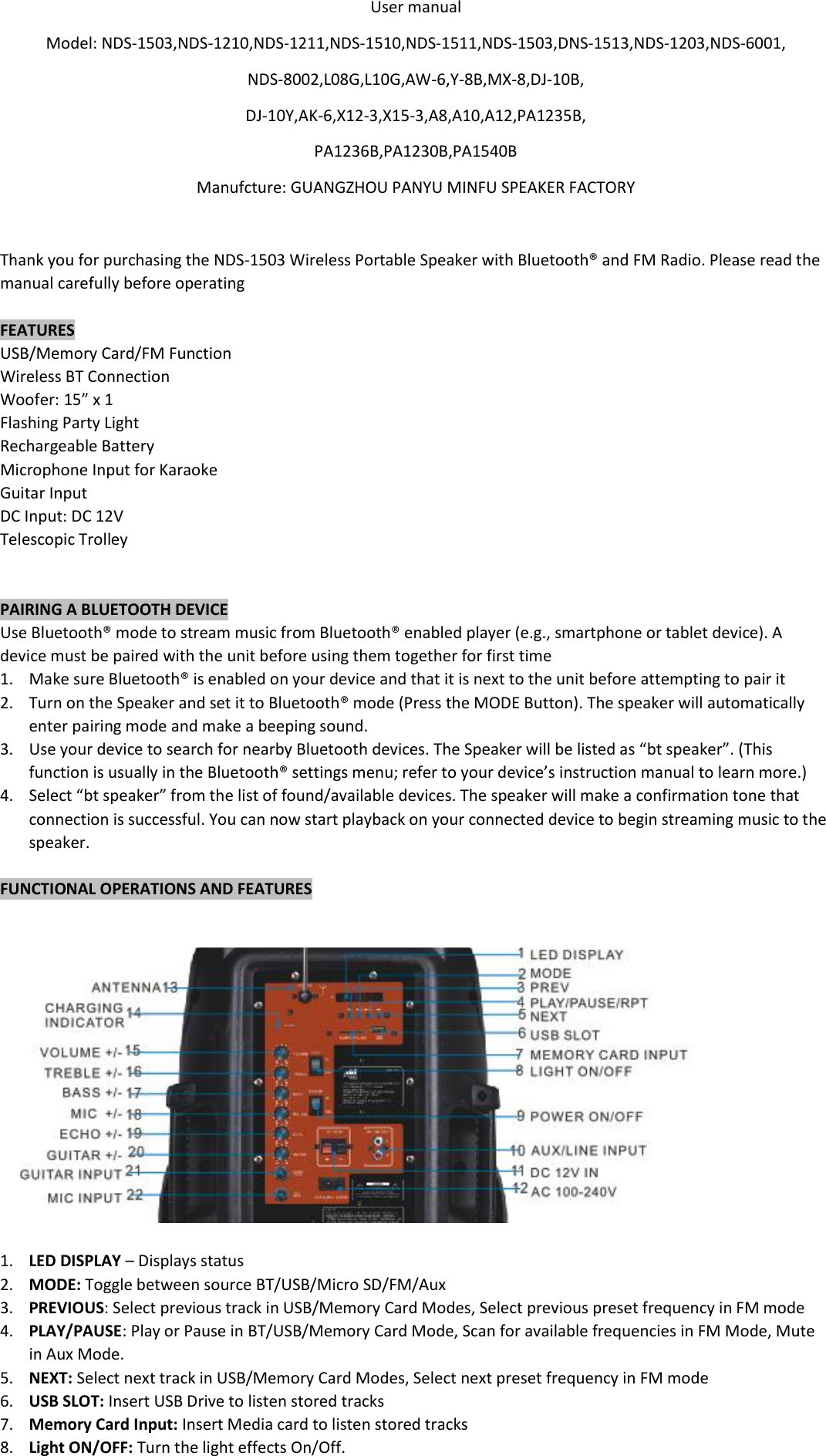  User manual Model: NDS-1503,NDS-1210,NDS-1211,NDS-1510,NDS-1511,NDS-1503,DNS-1513,NDS-1203,NDS-6001, NDS-8002,L08G,L10G,AW-6,Y-8B,MX-8,DJ-10B, DJ-10Y,AK-6,X12-3,X15-3,A8,A10,A12,PA1235B, PA1236B,PA1230B,PA1540B Manufcture: GUANGZHOU PANYU MINFU SPEAKER FACTORY  Thank you for purchasing the NDS-1503 Wireless Portable Speaker with Bluetooth® and FM Radio. Please read the manual carefully before operating  FEATURES USB/Memory Card/FM Function Wireless BT Connection Woofer: 15” x 1 Flashing Party Light Rechargeable Battery Microphone Input for Karaoke  Guitar Input DC Input: DC 12V Telescopic Trolley   PAIRING A BLUETOOTH DEVICE Use Bluetooth® mode to stream music from Bluetooth® enabled player (e.g., smartphone or tablet device). A device must be paired with the unit before using them together for first time 1. Make sure Bluetooth® is enabled on your device and that it is next to the unit before attempting to pair it 2. Turn on the Speaker and set it to Bluetooth® mode (Press the MODE Button). The speaker will automatically enter pairing mode and make a beeping sound. 3. Use your device to search for nearby Bluetooth devices. The Speaker will be listed as “bt speaker”. (This function is usually in the Bluetooth® settings menu; refer to your device’s instruction manual to learn more.) 4. Select “bt speaker” from the list of found/available devices. The speaker will make a confirmation tone that connection is successful. You can now start playback on your connected device to begin streaming music to the speaker.  FUNCTIONAL OPERATIONS AND FEATURES     1. LED DISPLAY – Displays status 2. MODE: Toggle between source BT/USB/Micro SD/FM/Aux 3. PREVIOUS: Select previous track in USB/Memory Card Modes, Select previous preset frequency in FM mode 4. PLAY/PAUSE: Play or Pause in BT/USB/Memory Card Mode, Scan for available frequencies in FM Mode, Mute in Aux Mode. 5. NEXT: Select next track in USB/Memory Card Modes, Select next preset frequency in FM mode 6. USB SLOT: Insert USB Drive to listen stored tracks  7. Memory Card Input: Insert Media card to listen stored tracks 8. Light ON/OFF: Turn the light effects On/Off. 