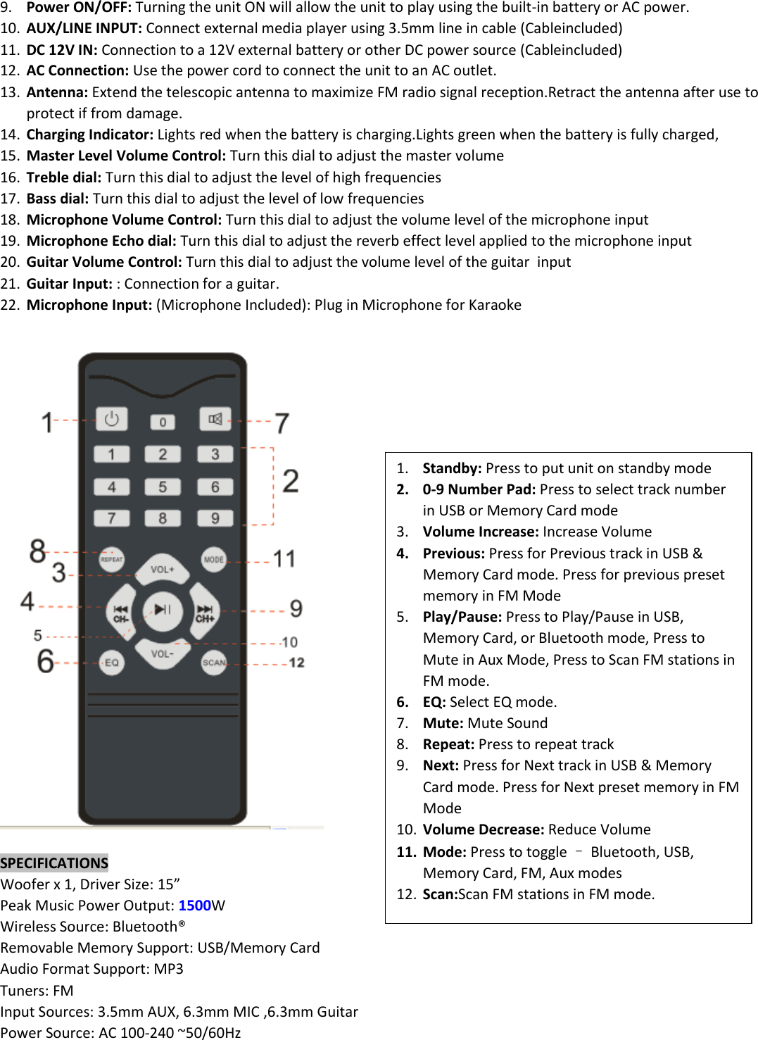 9. Power ON/OFF: Turning the unit ON will allow the unit to play using the built-in battery or AC power. 10. AUX/LINE INPUT: Connect external media player using 3.5mm line in cable (Cableincluded) 11. DC 12V IN: Connection to a 12V external battery or other DC power source (Cableincluded) 12. AC Connection: Use the power cord to connect the unit to an AC outlet. 13. Antenna: Extend the telescopic antenna to maximize FM radio signal reception.Retract the antenna after use to protect if from damage. 14. Charging Indicator: Lights red when the battery is charging.Lights green when the battery is fully charged, 15. Master Level Volume Control: Turn this dial to adjust the master volume 16. Treble dial: Turn this dial to adjust the level of high frequencies 17. Bass dial: Turn this dial to adjust the level of low frequencies 18. Microphone Volume Control: Turn this dial to adjust the volume level of the microphone input 19. Microphone Echo dial: Turn this dial to adjust the reverb effect level applied to the microphone input 20. Guitar Volume Control: Turn this dial to adjust the volume level of the guitar  input 21. Guitar Input: : Connection for a guitar. 22. Microphone Input: (Microphone Included): Plug in Microphone for Karaoke    SPECIFICATIONS Woofer x 1, Driver Size: 15” Peak Music Power Output: 1500W Wireless Source: Bluetooth® Removable Memory Support: USB/Memory Card Audio Format Support: MP3 Tuners: FM Input Sources: 3.5mm AUX, 6.3mm MIC ,6.3mm Guitar Power Source: AC 100-240 ~50/60Hz     1. Standby: Press to put unit on standby mode 2. 0-9 Number Pad: Press to select track number in USB or Memory Card mode 3. Volume Increase: Increase Volume 4. Previous: Press for Previous track in USB &amp; Memory Card mode. Press for previous preset memory in FM Mode 5. Play/Pause: Press to Play/Pause in USB, Memory Card, or Bluetooth mode, Press to Mute in Aux Mode, Press to Scan FM stations in FM mode. 6. EQ: Select EQ mode. 7. Mute: Mute Sound 8. Repeat: Press to repeat track 9. Next: Press for Next track in USB &amp; Memory Card mode. Press for Next preset memory in FM Mode 10. Volume Decrease: Reduce Volume 11. Mode: Press to toggle – Bluetooth, USB, Memory Card, FM, Aux modes 12. Scan:Scan FM stations in FM mode. 