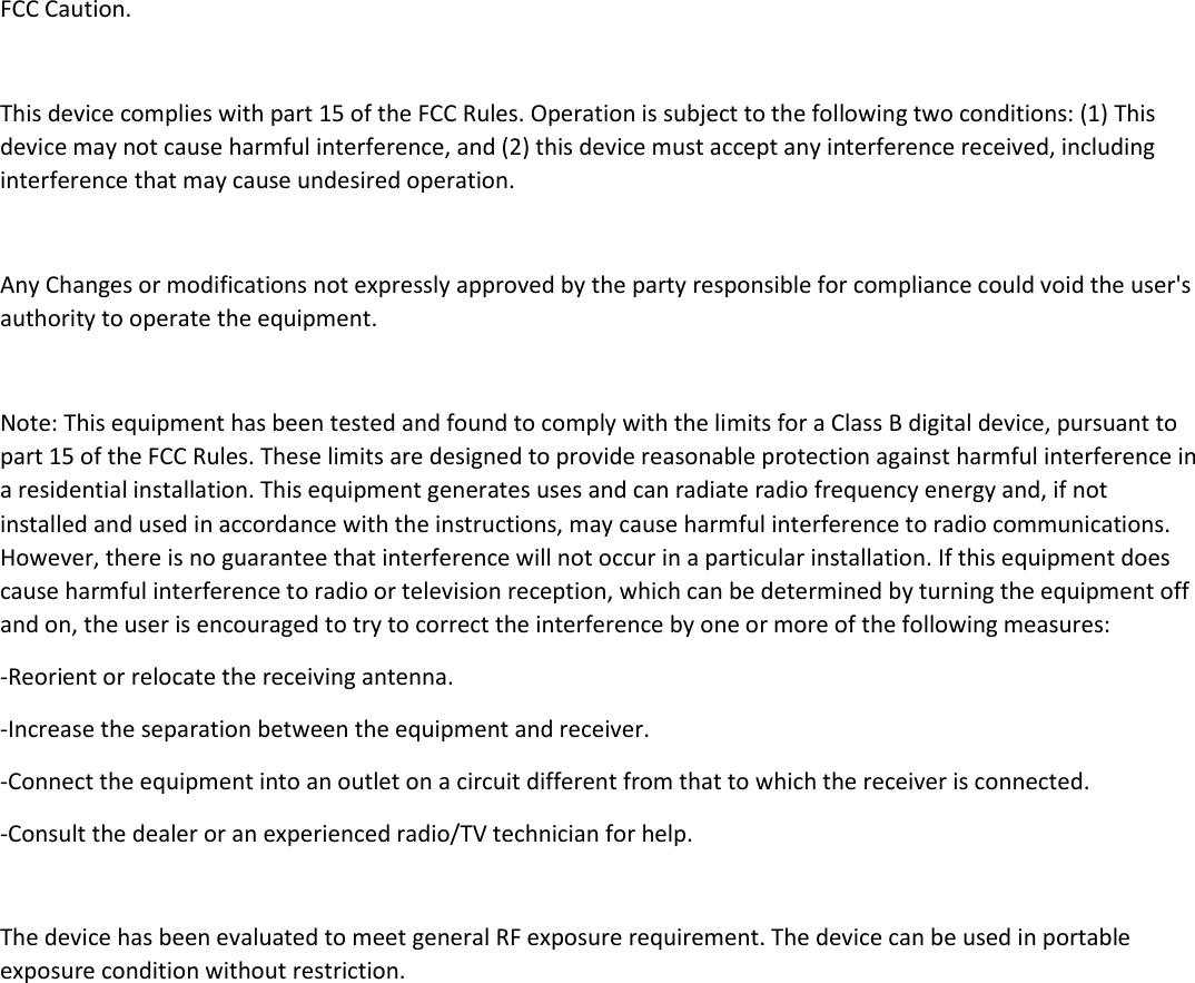  FCC Caution.  This device complies with part 15 of the FCC Rules. Operation is subject to the following two conditions: (1) This device may not cause harmful interference, and (2) this device must accept any interference received, including interference that may cause undesired operation.  Any Changes or modifications not expressly approved by the party responsible for compliance could void the user&apos;s authority to operate the equipment.  Note: This equipment has been tested and found to comply with the limits for a Class B digital device, pursuant to part 15 of the FCC Rules. These limits are designed to provide reasonable protection against harmful interference in a residential installation. This equipment generates uses and can radiate radio frequency energy and, if not installed and used in accordance with the instructions, may cause harmful interference to radio communications. However, there is no guarantee that interference will not occur in a particular installation. If this equipment does cause harmful interference to radio or television reception, which can be determined by turning the equipment off and on, the user is encouraged to try to correct the interference by one or more of the following measures: -Reorient or relocate the receiving antenna. -Increase the separation between the equipment and receiver. -Connect the equipment into an outlet on a circuit different from that to which the receiver is connected. -Consult the dealer or an experienced radio/TV technician for help.  The device has been evaluated to meet general RF exposure requirement. The device can be used in portable exposure condition without restriction.   