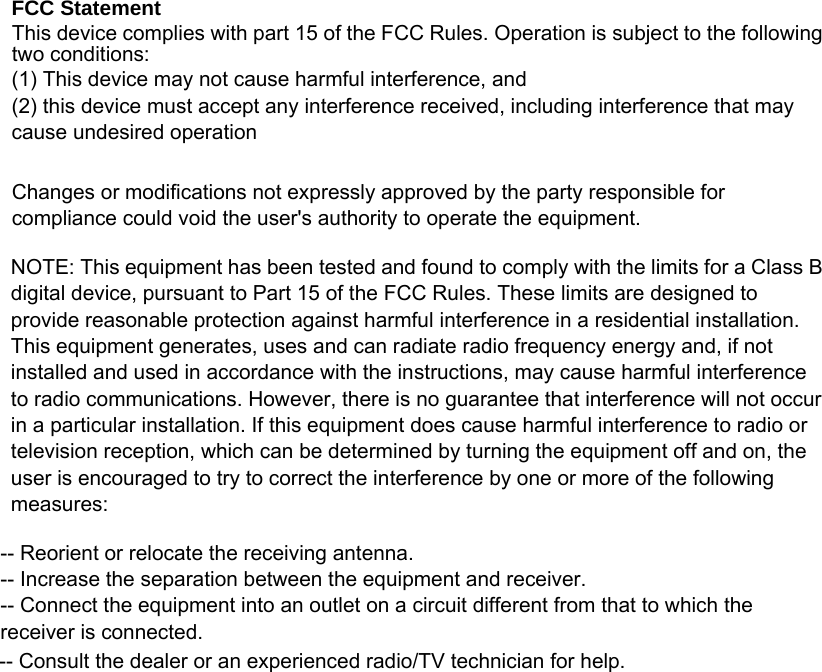  FCC Statement This device complies with part 15 of the FCC Rules. Operation is subject to the following two conditions:    (1) This device may not cause harmful interference, and     (2) this device must accept any interference received, including interference that may cause undesired operation  Changes or modifications not expressly approved by the party responsible for compliance could void the user&apos;s authority to operate the equipment.  NOTE: This equipment has been tested and found to comply with the limits for a Class B digital device, pursuant to Part 15 of the FCC Rules. These limits are designed to provide reasonable protection against harmful interference in a residential installation. This equipment generates, uses and can radiate radio frequency energy and, if not installed and used in accordance with the instructions, may cause harmful interference to radio communications. However, there is no guarantee that interference will not occur in a particular installation. If this equipment does cause harmful interference to radio or television reception, which can be determined by turning the equipment off and on, the user is encouraged to try to correct the interference by one or more of the following measures:  -- Reorient or relocate the receiving antenna.     -- Increase the separation between the equipment and receiver.       -- Connect the equipment into an outlet on a circuit different from that to which the receiver is connected.     -- Consult the dealer or an experienced radio/TV technician for help.  