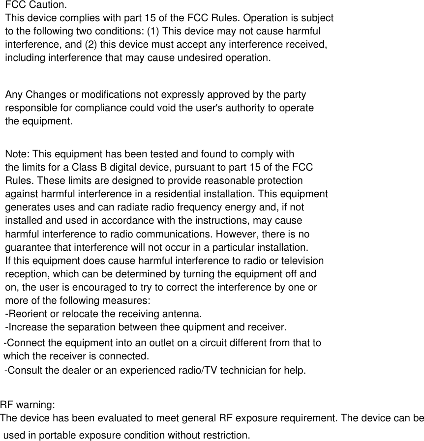 FCC Caution.This device complies with part 15 of the FCC Rules. Operation is subjectto the following two conditions: (1) This device may not cause harmfulinterference, and (2) this device must accept any interference received,including interference that may cause undesired operation.Any Changes or modifications not expressly approved by the partyresponsible for compliance could void the user&apos;s authority to operatethe equipment.Note: This equipment has been tested and found to comply withthe limits for a Class B digital device, pursuant to part 15 of the FCCRules. These limits are designed to provide reasonable protectionagainst harmful interference in a residential installation. This equipmentgenerates uses and can radiate radio frequency energy and, if notinstalled and used in accordance with the instructions, may causeharmful interference to radio communications. However, there is noguarantee that interference will not occur in a particular installation.If this equipment does cause harmful interference to radio or televisionreception, which can be determined by turning the equipment off andon, the user is encouraged to try to correct the interference by one ormore of the following measures:-Reorient or relocate the receiving antenna.-Increase the separation between thee quipment and receiver.-Connect the equipment into an outlet on a circuit different from that towhich the receiver is connected.-Consult the dealer or an experienced radio/TV technician for help.RF warning:The device has been evaluated to meet general RF exposure requirement. The device can be used in portable exposure condition without restriction.