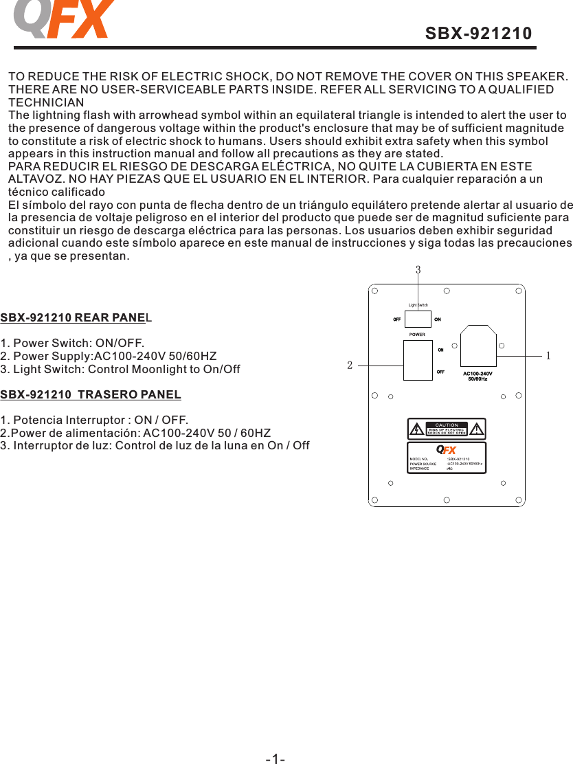 -1-TO REDUCE THE RISK OF ELECTRIC SHOCK, DO NOT REMOVE THE COVER ON THIS SPEAKER.THERE ARE NO USER-SERVICEABLE PARTS INSIDE. REFER ALL SERVICING TO A QUALIFIED TECHNICIANThe lightning flash with arrowhead symbol within an equilateral triangle is intended to alert the user to the presence of dangerous voltage within the product&apos;s enclosure that may be of sufficient magnitude to constitute a risk of electric shock to humans. Users should exhibit extra safety when this symbol appears in this instruction manual and follow all precautions as they are stated. PARA REDUCIR EL RIESGO DE DESCARGA ELÉCTRICA, NO QUITE LA CUBIERTA EN ESTE ALTAVOZ. NO HAY PIEZAS QUE EL USUARIO EN EL INTERIOR. Para cualquier reparación a un técnico calificadoEl símbolo del rayo con punta de flecha dentro de un triángulo equilátero pretende alertar al usuario de la presencia de voltaje peligroso en el interior del producto que puede ser de magnitud suficiente para constituir un riesgo de descarga eléctrica para las personas. Los usuarios deben exhibir seguridadadicional cuando este símbolo aparece en este manual de instrucciones y siga todas las precauciones, ya que se presentan.SBX-921210 REAR PANEL1. Power Switch: ON/OFF.2. Power Supply:AC100-240V 50/60HZ3. Light Switch: Control Moonlight to On/OffSBX-921210  TRASERO PANEL1. Potencia Interruptor : ON / OFF.2.Power de alimentación: AC100-240V 50 / 60HZ3. Interruptor de luz: Control de luz de la luna en On / Off123SBX-921210 