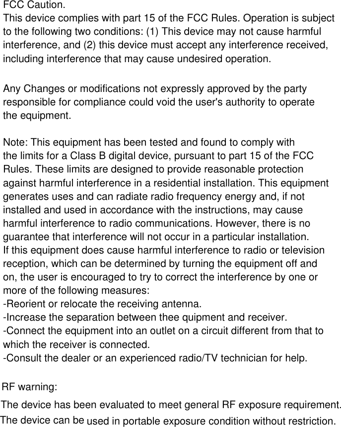 FCC Caution.This device complies with part 15 of the FCC Rules. Operation is subjectto the following two conditions: (1) This device may not cause harmfulinterference, and (2) this device must accept any interference received,including interference that may cause undesired operation.Any Changes or modifications not expressly approved by the partyresponsible for compliance could void the user&apos;s authority to operatethe equipment.Note: This equipment has been tested and found to comply withthe limits for a Class B digital device, pursuant to part 15 of the FCCRules. These limits are designed to provide reasonable protectionagainst harmful interference in a residential installation. This equipmentgenerates uses and can radiate radio frequency energy and, if notinstalled and used in accordance with the instructions, may causeharmful interference to radio communications. However, there is noguarantee that interference will not occur in a particular installation.If this equipment does cause harmful interference to radio or televisionreception, which can be determined by turning the equipment off andon, the user is encouraged to try to correct the interference by one ormore of the following measures:-Reorient or relocate the receiving antenna.-Increase the separation between thee quipment and receiver.-Connect the equipment into an outlet on a circuit different from that towhich the receiver is connected.-Consult the dealer or an experienced radio/TV technician for help.RF warning:The device has been evaluated to meet general RF exposure requirement.The device can be used in portable exposure condition without restriction.