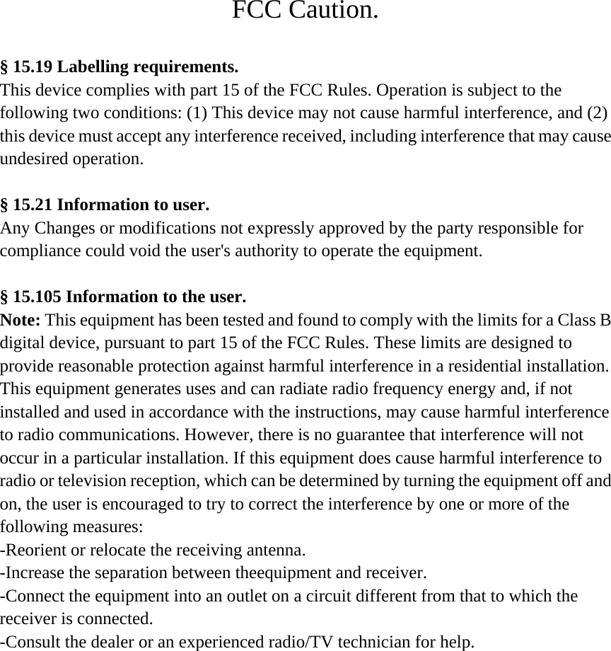 FCC Caution.  § 15.19 Labelling requirements. This device complies with part 15 of the FCC Rules. Operation is subject to the  following two conditions: (1) This device may not cause harmful interference, and (2)  this device must accept any interference received, including interference that may cause   undesired operation.  § 15.21 Information to user. Any Changes or modifications not expressly approved by the party responsible for  compliance could void the user&apos;s authority to operate the equipment.  § 15.105 Information to the user. Note: This equipment has been tested and found to comply with the limits for a Class B   digital device, pursuant to part 15 of the FCC Rules. These limits are designed to  provide reasonable protection against harmful interference in a residential installation.  This equipment generates uses and can radiate radio frequency energy and, if not  installed and used in accordance with the instructions, may cause harmful interference  to radio communications. However, there is no guarantee that interference will not  occur in a particular installation. If this equipment does cause harmful interference to  radio or television reception, which can be determined by turning the equipment off and   on, the user is encouraged to try to correct the interference by one or more of the  following measures: -Reorient or relocate the receiving antenna. -Increase the separation between theequipment and receiver. -Connect the equipment into an outlet on a circuit different from that to which the   receiver is connected. -Consult the dealer or an experienced radio/TV technician for help. 