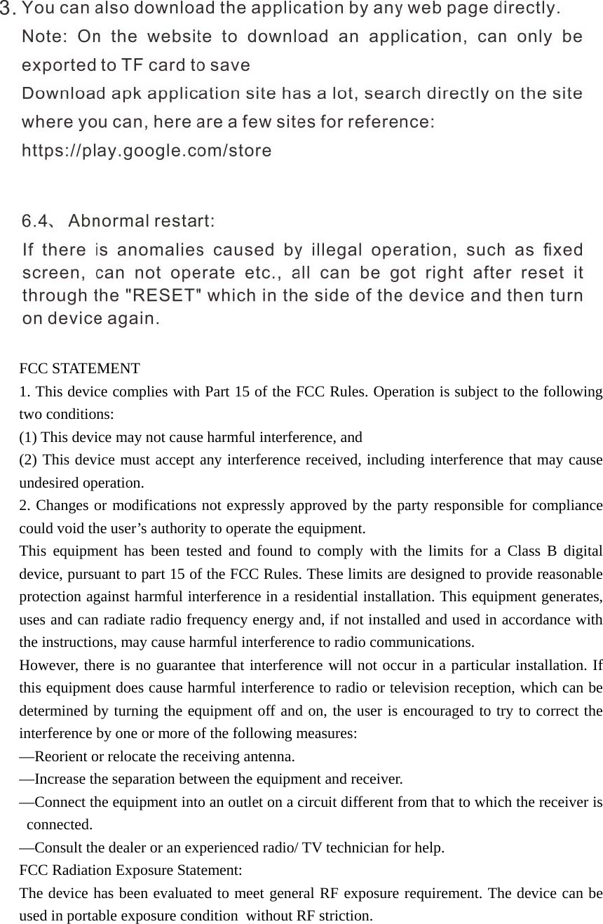   FCC STATEMENT 1. This device complies with Part 15 of the FCC Rules. Operation is subject to the following two conditions:   (1) This device may not cause harmful interference, and     (2) This device must accept any interference received, including interference that may cause undesired operation.   2. Changes or modifications not expressly approved by the party responsible for compliance could void the user’s authority to operate the equipment.     This equipment has been tested and found to comply with the limits for a Class B digital device, pursuant to part 15 of the FCC Rules. These limits are designed to provide reasonable protection against harmful interference in a residential installation. This equipment generates, uses and can radiate radio frequency energy and, if not installed and used in accordance with the instructions, may cause harmful interference to radio communications. However, there is no guarantee that interference will not occur in a particular installation. If this equipment does cause harmful interference to radio or television reception, which can be determined by turning the equipment off and on, the user is encouraged to try to correct the interference by one or more of the following measures:       —Reorient or relocate the receiving antenna.     —Increase the separation between the equipment and receiver.       —Connect the equipment into an outlet on a circuit different from that to which the receiver is connected.    —Consult the dealer or an experienced radio/ TV technician for help.   FCC Radiation Exposure Statement:     The device has been evaluated to meet general RF exposure requirement. The device can be used in portable exposure condition  without RF striction. 