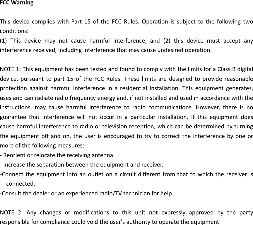 FCCWarningThisdevicecomplieswithPart15oftheFCCRules.Operationissubjecttothefollowingtwoconditions:(1)Thisdevicemaynotcauseharmfulinterference,and(2)thisdevicemustacceptanyinterferencereceived,includinginterferencethatmaycauseundesiredoperation.NOTE1:ThisequipmenthasbeentestedandfoundtocomplywiththelimitsforaClassBdigitaldevice,pursuanttopart15oftheFCCRules.Theselimitsaredesignedtoprovidereasonableprotectionagainstharmfulinterferenceinaresidentialinstallation.Thisequipmentgenerates,usesandcanradiateradiofrequencyenergyand,ifnotinstalledandusedinaccordancewiththeinstructions,maycauseharmfulinterferencetoradiocommunications.However,thereisnoguaranteethatinterferencewillnotoccurinaparticularinstallation.Ifthisequipmentdoescauseharmfulinterferencetoradioortelevisionreception,whichcanbedeterminedbyturningtheequipmentoffandon,theuserisencouragedtotrytocorrecttheinterferencebyoneormoreofthefollowingmeasures:‐Reorientorrelocatethereceivingantenna.‐Increasetheseparationbetweentheequipmentandreceiver.‐Connecttheequipmentintoanoutletonacircuitdifferentfromthattowhichthereceiverisconnected.‐Consultthedealeroranexperiencedradio/TVtechnicianforhelp.NOTE2:Anychangesormodificationstothisunitnotexpresslyapprovedbythepartyresponsibleforcompliancecouldvoidtheuser&apos;sauthoritytooperatetheequipment.