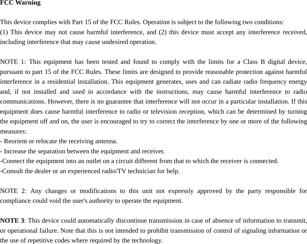   FCC Warning  This device complies with Part 15 of the FCC Rules. Operation is subject to the following two conditions: (1) This device may not cause harmful interference, and (2) this device must accept any interference received, including interference that may cause undesired operation.  NOTE 1: This equipment has been tested and found to comply with the limits for a Class B digital device, pursuant to part 15 of the FCC Rules. These limits are designed to provide reasonable protection against harmful interference in a residential installation. This equipment generates, uses and can radiate radio frequency energy and, if not installed and used in accordance with the instructions, may cause harmful interference to radio communications. However, there is no guarantee that interference will not occur in a particular installation. If this equipment does cause harmful interference to radio or television reception, which can be determined by turning the equipment off and on, the user is encouraged to try to correct the interference by one or more of the following measures: - Reorient or relocate the receiving antenna. - Increase the separation between the equipment and receiver. -Connect the equipment into an outlet on a circuit different from that to which the receiver is connected. -Consult the dealer or an experienced radio/TV technician for help.  NOTE 2: Any changes or modifications to this unit not expressly approved by the party responsible for compliance could void the user&apos;s authority to operate the equipment.  NOTE 3: This device could automatically discontinue transmission in case of absence of information to transmit, or operational failure. Note that this is not intended to prohibit transmission of control of signaling information or the use of repetitive codes where required by the technology. 
