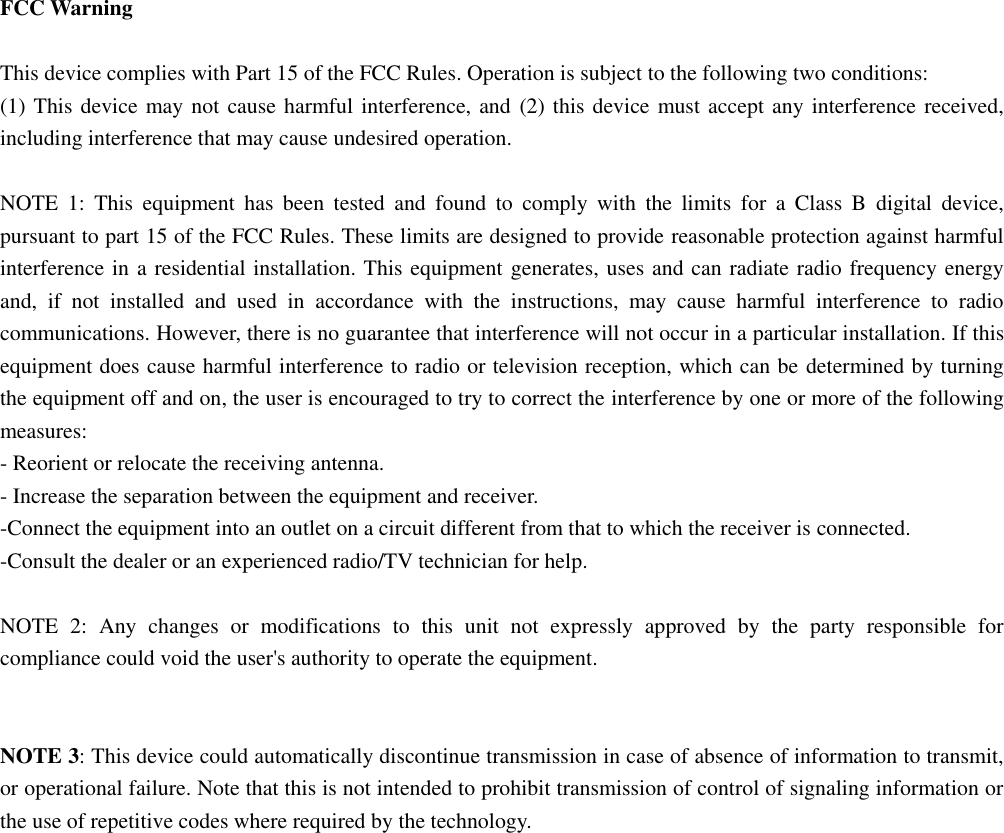   FCC Warning  This device complies with Part 15 of the FCC Rules. Operation is subject to the following two conditions: (1) This device may not cause harmful interference, and (2) this device must accept any interference received, including interference that may cause undesired operation.  NOTE  1:  This  equipment  has  been  tested  and  found  to  comply  with  the  limits  for  a  Class  B  digital  device, pursuant to part 15 of the FCC Rules. These limits are designed to provide reasonable protection against harmful interference in a residential installation. This equipment generates, uses and can radiate radio frequency energy and,  if  not  installed  and  used  in  accordance  with  the  instructions,  may  cause  harmful  interference  to  radio communications. However, there is no guarantee that interference will not occur in a particular installation. If this equipment does cause harmful interference to radio or television reception, which can be determined by turning the equipment off and on, the user is encouraged to try to correct the interference by one or more of the following measures: - Reorient or relocate the receiving antenna. - Increase the separation between the equipment and receiver. -Connect the equipment into an outlet on a circuit different from that to which the receiver is connected. -Consult the dealer or an experienced radio/TV technician for help.  NOTE  2:  Any  changes  or  modifications  to  this  unit  not  expressly  approved  by  the  party  responsible  for compliance could void the user&apos;s authority to operate the equipment.   NOTE 3: This device could automatically discontinue transmission in case of absence of information to transmit, or operational failure. Note that this is not intended to prohibit transmission of control of signaling information or the use of repetitive codes where required by the technology. 