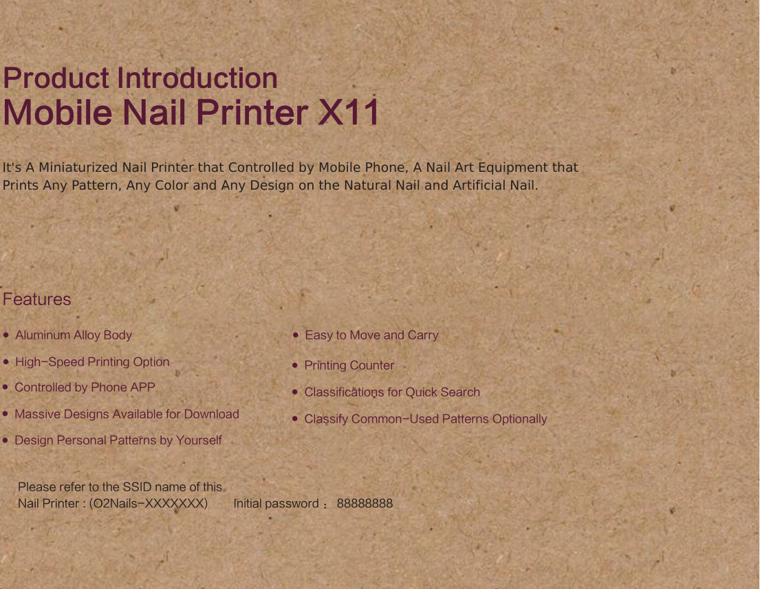 Product IntroductionMobile Nail Printer X11FeaturesControlled by Phone APPHigh-Speed Printing OptionMassive Designs Available for DownloadDesign Personal Patterns by YourselfClassify Common-Used Patterns OptionallyPrinting CounterAluminum Alloy Body Easy to Move and CarryClassifications for Quick SearchIt's A Miniaturized Nail Printer that Controlled by Mobile Phone, A Nail Art Equipment that Prints Any Pattern, Any Color and Any Design on the Natural Nail and Artificial Nail.Please refer to the SSID name of this  Nail Printer : (O2Nails-XXXXXXX)        Initial password ： 88888888