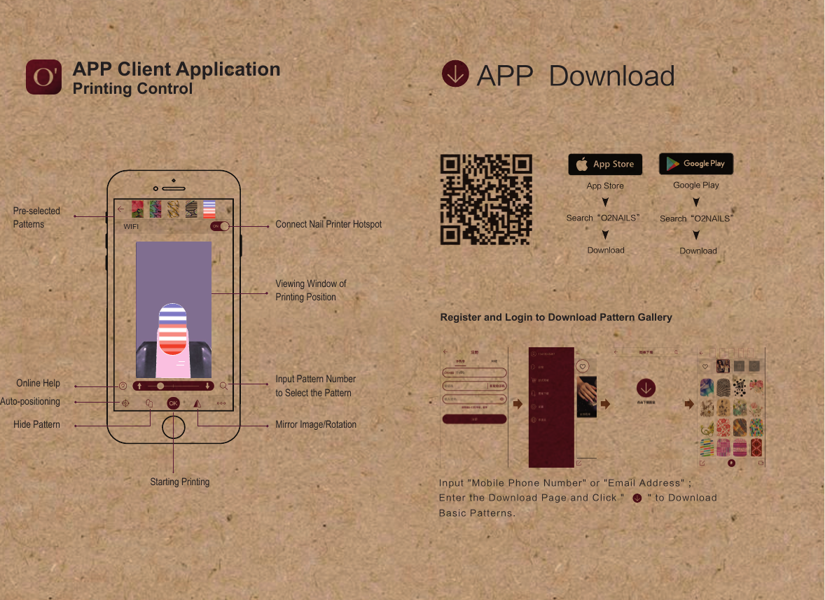 APP  DownloadRegister and Login to Download Pattern GalleryApp StoreSearch&ldquo;O2NAILS&rdquo;DownloadGoogle PlaySearch&ldquo;O2NAILS&rdquo;DownloadInput "Mobile Phone Number" or "Email Address" ; Enter the Download Page and Click "        "  to Download Basic Patterns.Printing ControlAPP Client ApplicationPre-selectedPatternsHide PatternOnline HelpAuto-positioningInput Pattern Number to Select the Pattern Mirror Image/RotationViewing Window of Printing Position Connect Nail Printer HotspotWIFIStarting Printing
