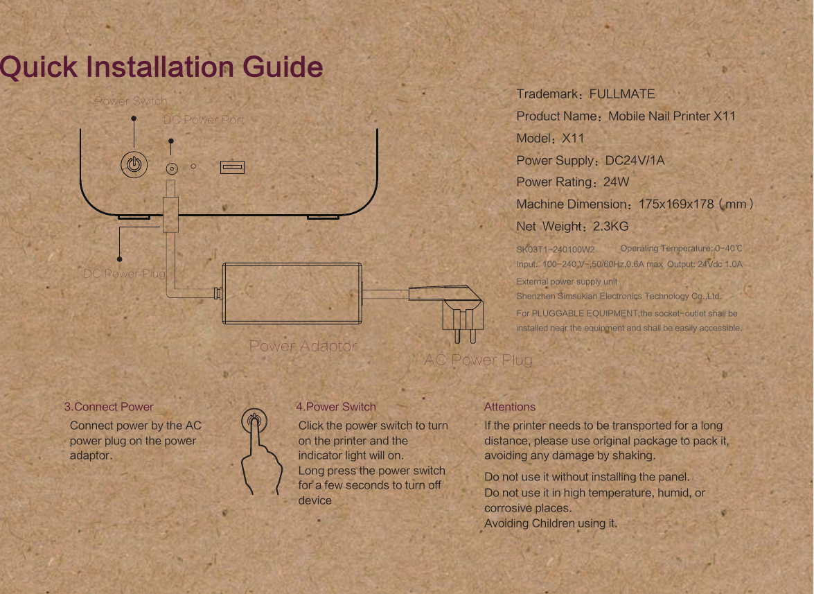 External power supply unitShenzhen Simsukian Electronics Technology Co.,Ltd.SK03T1-240100W2Input:  100-240 V~,50/60Hz,0.6A max  Output: 24Vdc 1.0A Operating Temperature: 0-40℃For PLUGGABLE EQUIPMENT,the socket-outlet shall be installed near the equipment and shall be easily accessible. Quick Installation GuidePower SwitchPower AdaptorAC Power PlugDC Power PortDC Power PlugAttentionsIf the printer needs to be transported for a long distance, please use original package to pack it, avoiding any damage by shaking.Do not use it without installing the panel.Do not use it in high temperature, humid, or corrosive places.Avoiding Children using it.3.Connect PowerConnect power by the AC power plug on the power adaptor.4.Power SwitchClick the power switch to turn on the printer and the indicator light will on. Long press the power switch  for a few seconds to turn off deviceTrademark：FULLMATEProduct Name：Mobile Nail Printer X11Model：X11Power Supply：DC24V/1APower Rating：24WMachine Dimension：175x169x178（mm）Net  Weight：2.3KG