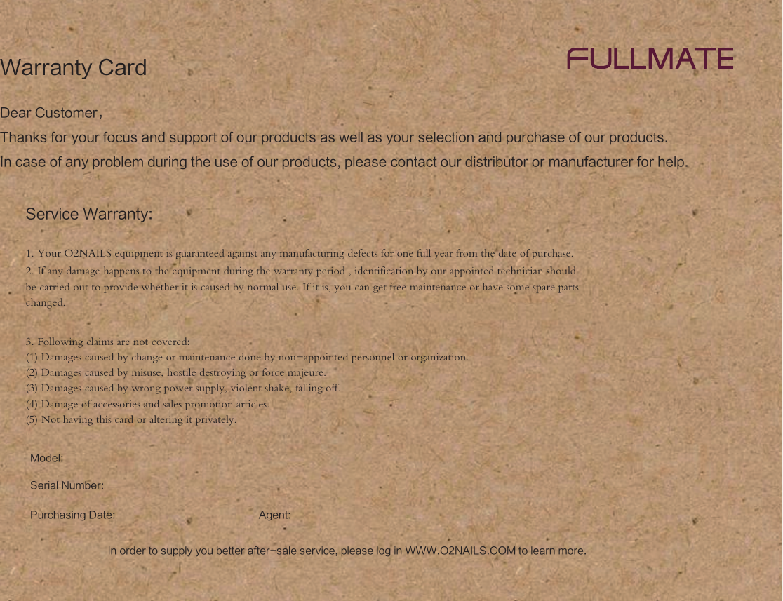 Dear Customer，Thanks for your focus and support of our products as well as your selection and purchase of our products. In case of any problem during the use of our products, please contact our distributor or manufacturer for help.Service Warranty:Model:Serial Number:Agent:Purchasing Date:1. Your O2NAILS equipment is guaranteed against any manufacturing defects for one full year from the date of purchase.2. If any damage happens to the equipment during the warranty period , identification by our appointed technician should be carried out to provide whether it is caused by normal use. If it is, you can get free maintenance or have some spare parts changed.3. Following claims are not covered:(1) Damages caused by change or maintenance done by non-appointed personnel or organization.(2) Damages caused by misuse, hostile destroying or force majeure.(3) Damages caused by wrong power supply, violent shake, falling off.(4) Damage of accessories and sales promotion articles.(5) Not having this card or altering it privately.Warranty CardIn order to supply you better after-sale service, please log in WWW.O2NAILS.COM to learn more.