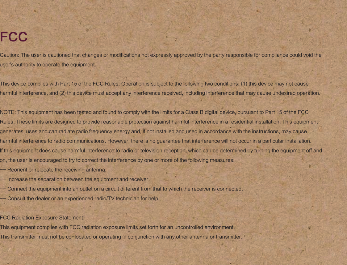 Caution: The user is cautioned that changes or modifications not expressly approved by the party responsible for compliance could void the user's authority to operate the equipment.This device complies with Part 15 of the FCC Rules. Operation is subject to the following two conditions: (1) this device may not cause harmful interference, and (2) this device must accept any interference received, including interference that may cause undesired operation.NOTE: This equipment has been tested and found to comply with the limits for a Class B digital device, pursuant to Part 15 of the FCC Rules. These limits are designed to provide reasonable protection against harmful interference in a residential installation. This equipment generates, uses and can radiate radio frequency energy and, if not installed and used in accordance with the instructions, may cause harmful interference to radio communications. However, there is no guarantee that interference will not occur in a particular installation. If this equipment does cause harmful interference to radio or television reception, which can be determined by turning the equipment off and on, the user is encouraged to try to correct the interference by one or more of the following measures: -- Reorient or relocate the receiving antenna.-- Increase the separation between the equipment and receiver. -- Connect the equipment into an outlet on a circuit different from that to which the receiver is connected. -- Consult the dealer or an experienced radio/TV technician for help.FCC Radiation Exposure Statement:This equipment complies with FCC radiation exposure limits set forth for an uncontrolled environment. This transmitter must not be co-located or operating in conjunction with any other antenna or transmitter.FCC
