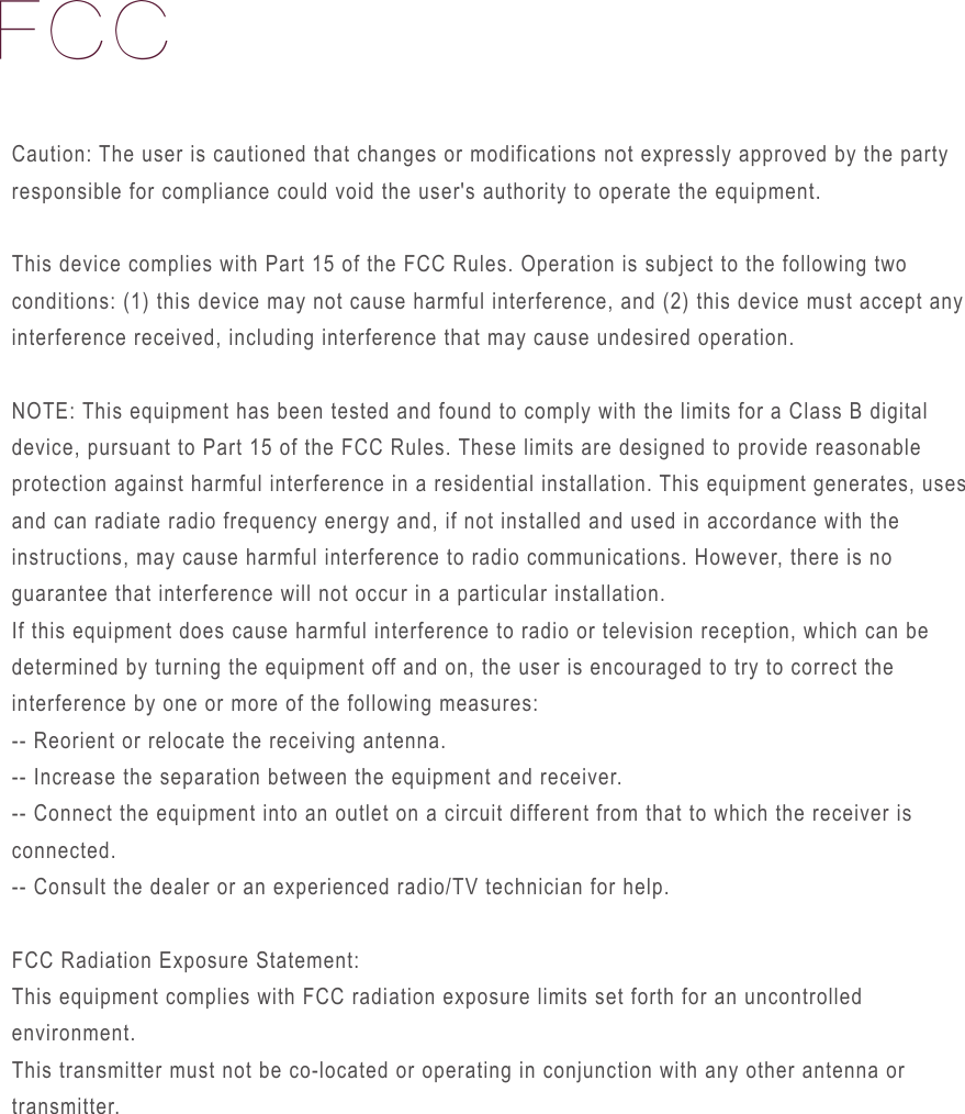 FCCCaution: The user is cautioned that changes or modifications not expressly approved by the party responsible for compliance could void the user's authority to operate the equipment.This device complies with Part 15 of the FCC Rules. Operation is subject to the following two conditions: (1) this device may not cause harmful interference, and (2) this device must accept any interference received, including interference that may cause undesired operation.NOTE: This equipment has been tested and found to comply with the limits for a Class B digital device, pursuant to Part 15 of the FCC Rules. These limits are designed to provide reasonable protection against harmful interference in a residential installation. This equipment generates, uses and can radiate radio frequency energy and, if not installed and used in accordance with the instructions, may cause harmful interference to radio communications. However, there is no guarantee that interference will not occur in a particular installation. If this equipment does cause harmful interference to radio or television reception, which can be determined by turning the equipment off and on, the user is encouraged to try to correct the interference by one or more of the following measures: -- Reorient or relocate the receiving antenna.-- Increase the separation between the equipment and receiver. -- Connect the equipment into an outlet on a circuit different from that to which the receiver is connected. -- Consult the dealer or an experienced radio/TV technician for help.FCC Radiation Exposure Statement:This equipment complies with FCC radiation exposure limits set forth for an uncontrolled environment. This transmitter must not be co-located or operating in conjunction with any other antenna or transmitter.