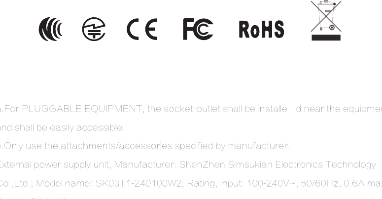 a.For PLUGGABLE EQUIPMENT, the socket-outlet shall be installe d near the equipment and shall be easily accessible.b.Only use the attachments/accessories specified by manufacturer.External power supply unit, Manufacturer: ShenZhen Simsukian Electronics Technology Co.,Ltd.; Model name: SK03T1-240100W2; Rating, Input: 100-240V~, 50/60Hz, 0.6A max; Output: 24V , 1A.