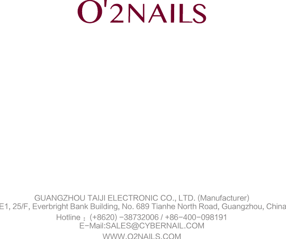 All information and data listed on this manuel are for reference only, the final explanation right belongs to this company.GUANGZHOU TAIJI ELECTRONIC CO., LTD. (Manufacturer) E1, 25/F, Everbright Bank Building, No. 689 Tianhe North Road, Guangzhou, ChinaHotline ：(+8620) -38732006 / +86-400-098191E-Mail:SALES@CYBERNAIL.COMWWW.O2NAILS.COM2018-03