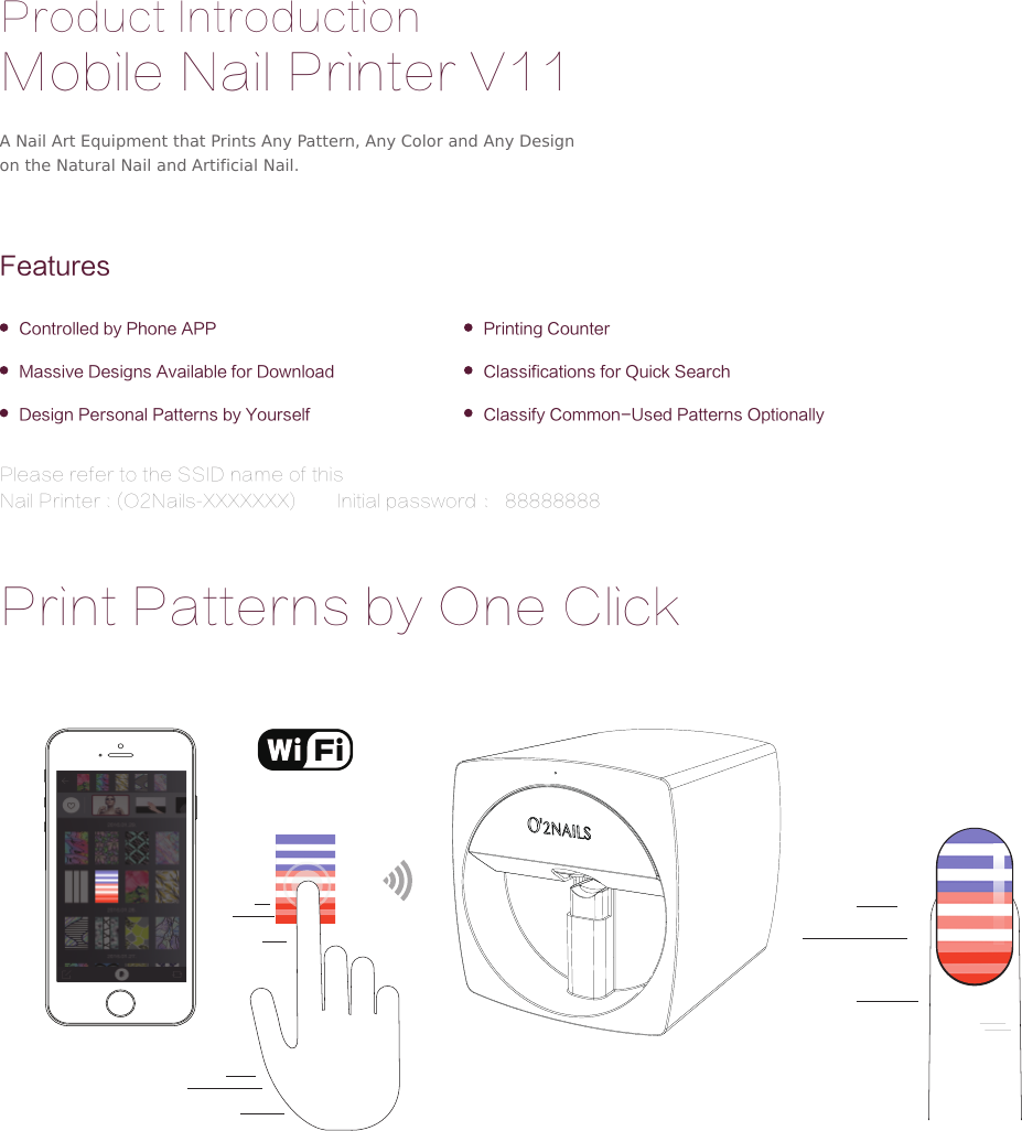 Product IntroductionMobile Nail Printer V11FeaturesControlled by Phone APPMassive Designs Available for DownloadDesign Personal Patterns by Yourself Classify Common-Used Patterns OptionallyPrinting CounterClassifications for Quick SearchA Nail Art Equipment that Prints Any Pattern, Any Color and Any Design on the Natural Nail and Artificial Nail.Print Patterns by One ClickPlease refer to the SSID name of this  Nail Printer : (O2Nails-XXXXXXX)        Initial password ： 88888888