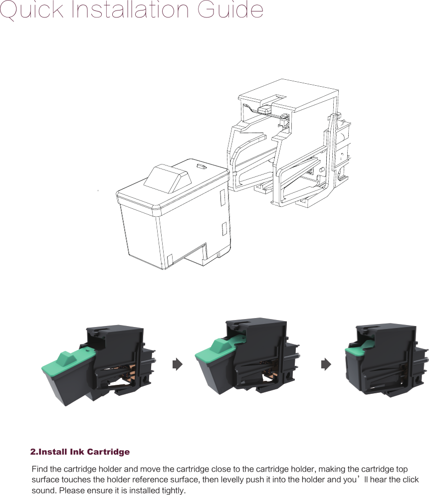 Quick Installation Guide2.Install Ink CartridgeFind the cartridge holder and move the cartridge close to the cartridge holder, making the cartridge top surface touches the holder reference surface, then levelly push it into the holder and you&rsquo;ll hear the click sound. Please ensure it is installed tightly.