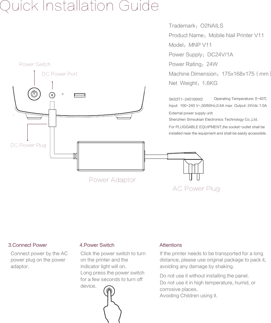 Quick Installation GuidePower SwitchPower AdaptorAC Power PlugDC Power PortDC Power PlugAttentionsIf the printer needs to be transported for a long distance, please use original package to pack it, avoiding any damage by shaking.Do not use it without installing the panel.Do not use it in high temperature, humid, or corrosive places.Avoiding Children using it.3.Connect PowerConnect power by the AC power plug on the power adaptor.4.Power SwitchClick the power switch to turn on the printer and the indicator light will on.Long press the power switch for a few seconds to turn off device.Trademark：O2NAILSProduct Name：Mobile Nail Printer V11Model：MNP V11Power Supply：DC24V/1APower Rating：24WMachine Dimension：175x168x175（mm）Net  Weight：1.6KGExternal power supply unitShenzhen Simsukian Electronics Technology Co.,Ltd.SK03T1-240100W2Input:  100-240 V~,50/60Hz,0.6A max  Output: 24Vdc 1.0A Operating Temperature: 0-40℃For PLUGGABLE EQUIPMENT,the socket-outlet shall be installed near the equipment and shall be easily accessible. 