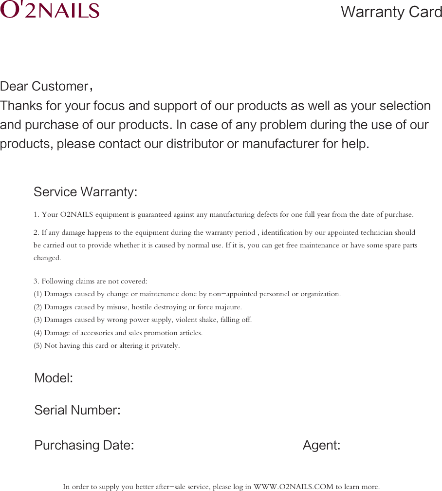 Dear Customer，Thanks for your focus and support of our products as well as your selectionand purchase of our products. In case of any problem during the use of our products, please contact our distributor or manufacturer for help.Service Warranty:Model:Serial Number:Agent:Purchasing Date:1. Your O2NAILS equipment is guaranteed against any manufacturing defects for one full year from the date of purchase.2. If any damage happens to the equipment during the warranty period , identification by our appointed technician should be carried out to provide whether it is caused by normal use. If it is, you can get free maintenance or have some spare parts changed.3. Following claims are not covered:(1) Damages caused by change or maintenance done by non-appointed personnel or organization.(2) Damages caused by misuse, hostile destroying or force majeure.(3) Damages caused by wrong power supply, violent shake, falling off.(4) Damage of accessories and sales promotion articles.(5) Not having this card or altering it privately.Warranty CardIn order to supply you better after-sale service, please log in WWW.O2NAILS.COM to learn more.