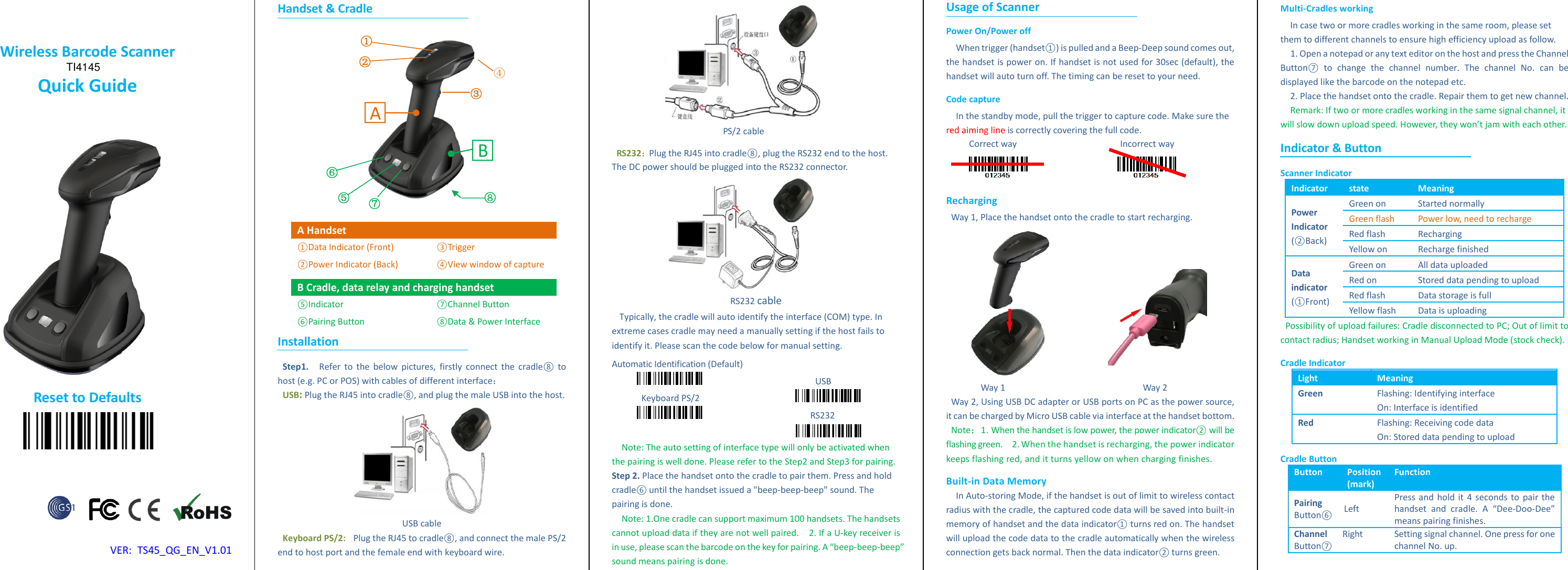  Wireless Barcode Scanner Quick Guide                  Reset to Defaults               VER:  TS45_QG_EN_V1.01 Handset &amp; Cradle    A Handset ①Data Indicator (Front) ②Power Indicator (Back) ③Trigger ④View window of capture B Cradle, data relay and charging handset ⑤Indicator ⑥Pairing Button ⑦Channel Button ⑧Data &amp; Power Interface Installation Step 1.   Refer to  the  below pictures, firstly  connect the  cradle⑧  to host (e.g. PC or POS) with cables of different interface： USB: Plug the RJ45 into cradle⑧, and plug the male USB into the host.    USB cable Keyboard PS/2:  Plug the RJ45 to cradle⑧, and connect the male PS/2 end to host port and the female end with keyboard wire.  PS/2 cable   RS232：Plug the RJ45 into cradle⑧, plug the RS232 end to the host. The DC power should be plugged into the RS232 connector.    RS232 cable Typically, the cradle will auto identify the interface (COM) type. In extreme cases cradle may need a manually setting if the host fails to identify it. Please scan the code below for manual setting.   Automatic Identification (Default)                                               USB   Keyboard PS/2                                                                                   RS232                    Note: The auto setting of interface type will only be activated when the pairing is well done. Please refer to the Step2 and Step3 for pairing.   Step 2. Place the handset onto the cradle to pair them. Press and hold cradle⑥ until the handset issued a "beep-beep-beep" sound. The pairing is done.   Note: 1.One cradle can support maximum 100 handsets. The handsets cannot upload data if they are not well paired.  2. If a U-key receiver is in use, please scan the barcode on the key for pairing. A &ldquo;beep-beep-beep&rdquo; sound means pairing is done.   Usage of Scanner Power On/Power off When trigger (handset①) is pulled and a Beep-Deep sound comes out, the handset is power on. If handset is not used for 30sec (default), the handset will auto turn off. The timing can be reset to your need.   Code capture In the standby mode, pull the trigger to capture code. Make sure the red aiming line is correctly covering the full code.   Correct way                                          Incorrect way                    Recharging Way 1, Place the handset onto the cradle to start recharging.                            Way 1                                                        Way 2 Way 2, Using USB DC adapter or USB ports on PC as the power source, it can be charged by Micro USB cable via interface at the handset bottom.   Note：1. When the handset is low power, the power indicator② will be flashing green.  2. When the handset is recharging, the power indicator keeps flashing red, and it turns yellow on when charging finishes.   Built-in Data Memory In Auto-storing Mode, if the handset is out of limit to wireless contact radius with the cradle, the captured code data will be saved into built-in memory of handset and the data indicator① turns red on. The handset will upload the code data to the cradle automatically when the wireless connection gets back normal. Then the data indicator② turns green.   Multi-Cradles working In case two or more cradles working in the same room, please set them to different channels to ensure high efficiency upload as follow.   1. Open a notepad or any text editor on the host and press the Channel Button⑦  to  change  the  channel  number.  The  channel  No.  can  be displayed like the barcode on the notepad etc.   2. Place the handset onto the cradle. Repair them to get new channel.   Remark: If two or more cradles working in the same signal channel, it will slow down upload speed. However, they won&rsquo;t jam with each other.   Indicator &amp; Button Scanner Indicator Indicator state Meaning Power Indicator (②Back) Green on Started normally Green flash Power low, need to recharge Red flash Recharging Yellow on Recharge finished Data indicator (①Front) Green on All data uploaded Red on Stored data pending to upload Red flash Data storage is full Yellow flash Data is uploading Possibility of upload failures: Cradle disconnected to PC; Out of limit to contact radius; Handset working in Manual Upload Mode (stock check). Cradle Indicator Light Meaning Green Flashing: Identifying interface On: Interface is identified Red Flashing: Receiving code data On: Stored data pending to upload Cradle Button   Button Position (mark) Function Pairing Button⑥ Left   Press and hold it 4 seconds to pair the handset  and  cradle.  A  &ldquo;Dee-Doo-Dee&rdquo; means pairing finishes.   Channel Button⑦ Right Setting signal channel. One press for one channel No. up.    ① ② ③ ⑤ ⑥ ⑦ ④ ⑧ □A  □B  TI4145