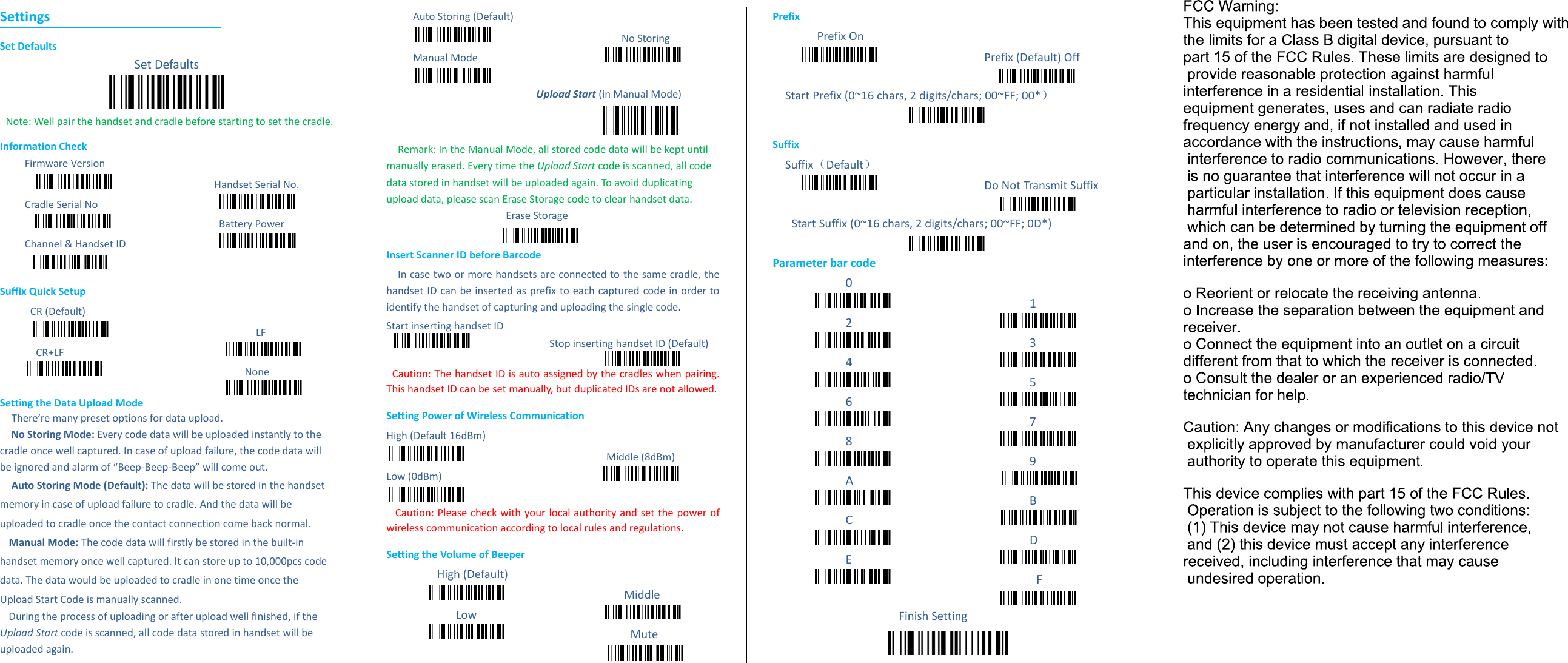 Settings Set Defaults Set Defaults  Note: Well pair the handset and cradle before starting to set the cradle.   Information Check Firmware Version                                   Handset Serial No.   Cradle Serial No                                                                               Battery Power Channel &amp; Handset ID                   Suffix Quick Setup CR (Default)                                                   LF CR+LF                                                                                                             None  Setting the Data Upload Mode     There&rsquo;re many preset options for data upload.   No Storing Mode: Every code data will be uploaded instantly to the cradle once well captured. In case of upload failure, the code data will be ignored and alarm of &ldquo;Beep-Beep-Beep&rdquo; will come out. Auto Storing Mode (Default): The data will be stored in the handset memory in case of upload failure to cradle. And the data will be uploaded to cradle once the contact connection come back normal.     Manual Mode: The code data will firstly be stored in the built-in handset memory once well captured. It can store up to 10,000pcs code data. The data would be uploaded to cradle in one time once the Upload Start Code is manually scanned.   During the process of uploading or after upload well finished, if the Upload Start code is scanned, all code data stored in handset will be uploaded again.     Auto Storing (Default)                                               No Storing Manual Mode                                              Upload Start (in Manual Mode)  Remark: In the Manual Mode, all stored code data will be kept until manually erased. Every time the Upload Start code is scanned, all code data stored in handset will be uploaded again. To avoid duplicating upload data, please scan Erase Storage code to clear handset data.   Erase Storage      Insert Scanner ID before Barcode In case two or more handsets are connected to the same cradle, the handset ID can be inserted as prefix to each captured code in order to identify the handset of capturing and uploading the single code.   Start inserting handset ID                             Stop inserting handset ID (Default)    Caution: The handset ID is auto assigned by the cradles when pairing. This handset ID can be set manually, but duplicated IDs are not allowed.   Setting Power of Wireless Communication   High (Default 16dBm)                            Middle (8dBm) Low (0dBm)                                                         Caution: Please check with your local authority and set the power of wireless communication according to local rules and regulations.   Setting the Volume of Beeper High (Default)                                       Middle Low                                          Mute           Prefix    Prefix On                         Prefix (Default) Off            Start Prefix (0~16 chars, 2 digits/chars; 00~FF; 00*）  Suffix Suffix（Default）                                   Do Not Transmit Suffix      Start Suffix (0~16 chars, 2 digits/chars; 00~FF; 0D*)  Parameter bar code 0                      1 2                                             3 4                                             5 6                                             7 8                                             9 A                                             B C                                             D E                                              F  Finish Setting  