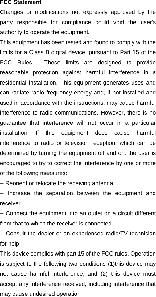 FCC Statement Changes or modifications not expressly approved by the party responsible for compliance could void the user's authority to operate the equipment.   This equipment has been tested and found to comply with the limits for a Class B digital device, pursuant to Part 15 of the FCC Rules.  These limits are designed to provide reasonable protection against harmful interference in a residential installation. This equipment generates uses and can radiate radio frequency energy and, if not installed and used in accordance with the instructions, may cause harmful interference to radio communications. However, there is no guarantee that interference will not occur in a particular installation. If this equipment does cause harmful interference to radio or television reception, which can be determined by turning the equipment off and on, the user is encouraged to try to correct the interference by one or more of the following measures: -- Reorient or relocate the receiving antenna.   -- Increase the separation between the equipment and receiver.  -- Connect the equipment into an outlet on a circuit different from that to which the receiver is connected.   -- Consult the dealer or an experienced radio/TV technician for help This device complies with part 15 of the FCC rules. Operation is subject to the following two conditions (1)this device may not cause harmful interference, and (2) this device must accept any interference received, including interference that may cause undesired operation 