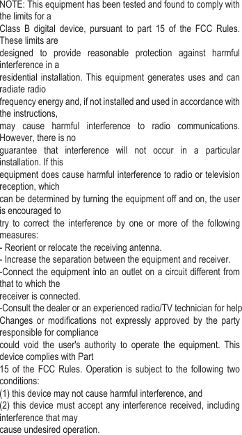 NOTE: This equipment has been tested and found to comply with the limits for aClass B digital device, pursuant to part 15 of the FCC Rules. These limits aredesigned to provide reasonable protection against harmful interference in aresidential installation. This equipment generates uses and can radiate radiofrequency energy and, if not installed and used in accordance with the instructions,may cause harmful interference to radio communications. However, there is noguarantee that interference will not occur in a particular installation. If thisequipment does cause harmful interference to radio or television reception, whichcan be determined by turning the equipment off and on, the user is encouraged totry to correct the interference by one or more of the following measures:- Reorient or relocate the receiving antenna.- Increase the separation between the equipment and receiver.-Connect the equipment into an outlet on a circuit different from that to which thereceiver is connected.-Consult the dealer or an experienced radio/TV technician for helpChanges or modifications not expressly approved by the party responsible for compliancecould void the user&apos;s authority to operate the equipment. This device complies with Part15 of the FCC Rules. Operation is subject to the following two conditions:(1) this device may not cause harmful interference, and(2) this device must accept any interference received, including interference that maycause undesired operation.