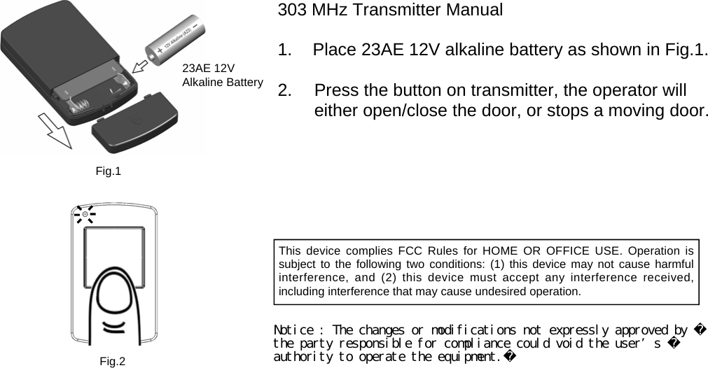 23AE 12V   Alkaline Battery 303 MHz Transmitter Manual  1.  Place 23AE 12V alkaline battery as shown in Fig.1.  2.    Press the button on transmitter, the operator will either open/close the door, or stops a moving door. Fig.1 Fig.2 This device complies FCC Rules for HOME OR OFFICE USE. Operation is  subject to the following two conditions: (1) this device may not cause harmful  interference, and (2) this device must accept any interference received,  including interference that may cause undesired operation. Notice : The changes or modifications not expressly approved by the party responsible for compliance could void the user’s authority to operate the equipment.