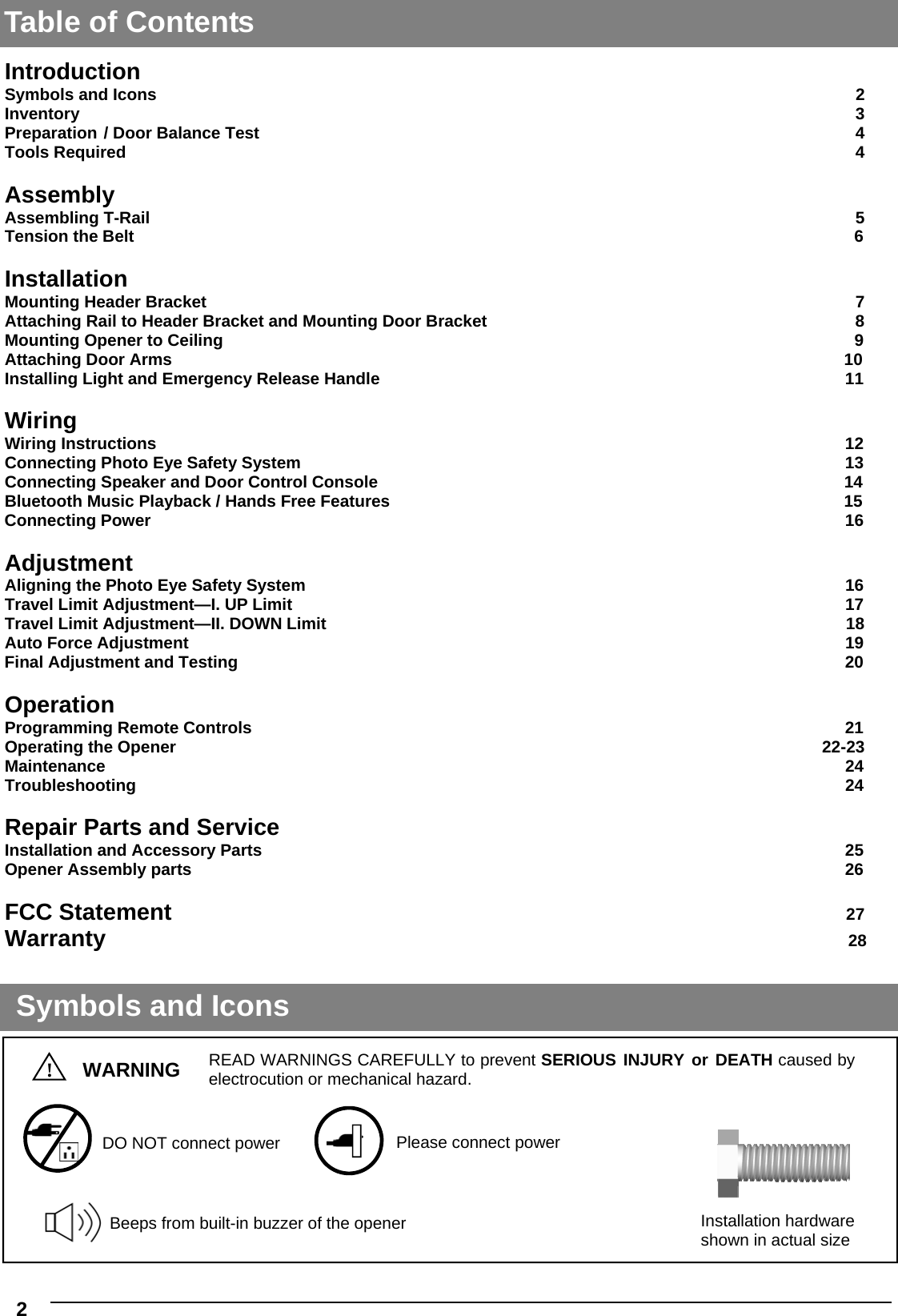   2  Beeps from built-in buzzer of the opener DO NOT connect power Please connect power Introduction Symbols and Icons                2 Inventory                 3 Preparation  / Door Balance Test             4 Tools Required                4  Assembly Assembling T-Rail                                        5 Tension the Belt                                                   6  Installation Mounting Header Bracket              7 Attaching Rail to Header Bracket and Mounting Door Bracket                8 Mounting Opener to Ceiling                                    9 Attaching Door Arms                                            10 Installing Light and Emergency Release Handle                           11  Wiring Wiring Instructions                                    12 Connecting Photo Eye Safety System                              13 Connecting Speaker and Door Control Console                                              14 Bluetooth Music Playback / Hands Free Features                                                                                                  15 Connecting Power                      16  Adjustment Aligning the Photo Eye Safety System                              16 Travel Limit Adjustment—I. UP Limit                                                                                                       17 Travel Limit Adjustment—II. DOWN Limit                                                                                                                18 Auto Force Adjustment                                                                                                                                            19 Final Adjustment and Testing                                   20    Operation Programming Remote Controls                                        21  Operating the Opener                                    22-23 Maintenance                                        24 Troubleshooting                                       24  Repair Parts and Service Installation and Accessory Parts                                25 Opener Assembly parts                                   26  FCC Statement                                                                                                        27 Warranty                                                                                                                                                                                   28 Symbols and Icons !  WARNING READ WARNINGS CAREFULLY to prevent SERIOUS INJURY or DEATH caused by electrocution or mechanical hazard. Installation hardware shown in actual size Table of Contents 