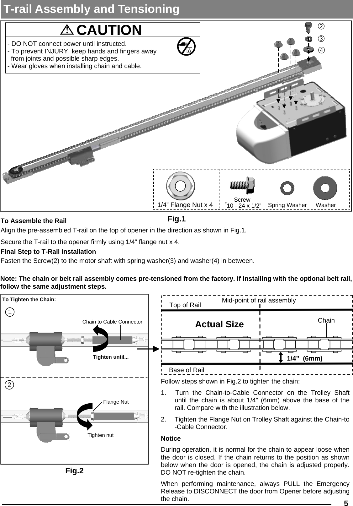  5  Fig.2 1 Tighten until... 2 Tighten nut Flange Nut Chain to Cable Connector To Tighten the Chain: Follow steps shown in Fig.2 to tighten the chain: 1.   Turn the Chain-to-Cable Connector on the Trolley Shaft  until the chain is about 1/4” (6mm) above the base of the rail. Compare with the illustration below. 2.  Tighten the Flange Nut on Trolley Shaft against the Chain-to-Cable Connector. Notice During operation, it is normal for the chain to appear loose when the door is closed. If the chain returns to the position as shown   below when the door is opened, the chain is adjusted properly.     DO NOT re-tighten the chain. When performing maintenance, always PULL the Emergency Release to DISCONNECT the door from Opener before adjusting the chain. 1/4”  (6mm) Base of Rail Mid-point of rail assembly Chain Top of Rail Actual Size T-rail Assembly and Tensioning  Fig.1 !  CAUTION   - DO NOT connect power until instructed. - To prevent INJURY, keep hands and fingers away from joints and possible sharp edges. - Wear gloves when installing chain and cable. 2 3 4 1/4” Flange Nut x 4 Screw Spring Washer Washer To Assemble the Rail  Align the pre-assembled T-rail on the top of opener in the direction as shown in Fig.1.  Secure the T-rail to the opener firmly using 1/4” flange nut x 4.  Final Step to T-Rail Installation Fasten the Screw(2) to the motor shaft with spring washer(3) and washer(4) in between. Note: The chain or belt rail assembly comes pre-tensioned from the factory. If installing with the optional belt rail, follow the same adjustment steps. #10 - 24 x 1/2” 