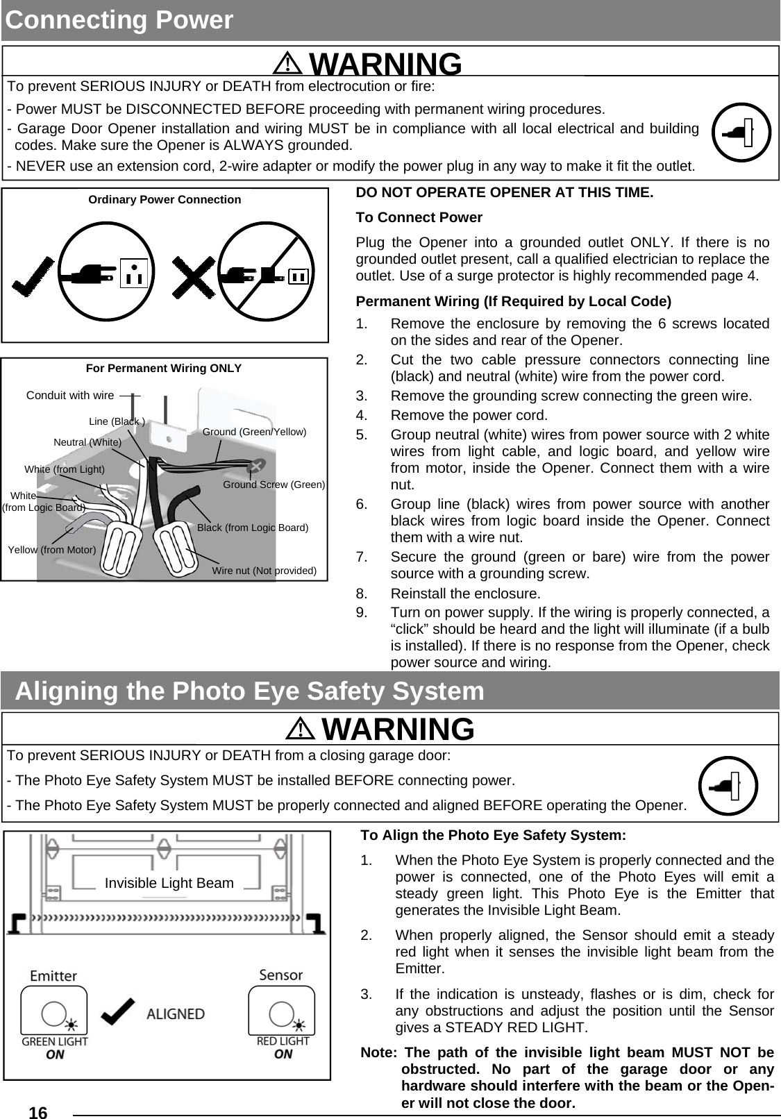  16  Connecting Power To Align the Photo Eye Safety System: 1.  When the Photo Eye System is properly connected and the power is connected, one of the Photo Eyes will emit a steady green light. This Photo Eye is the Emitter that     generates the Invisible Light Beam. 2.  When properly aligned, the Sensor should emit a steady red light when it senses the invisible light beam from the Emitter. 3.  If the indication is unsteady, flashes or is dim, check for any obstructions and adjust the position until the Sensor gives a STEADY RED LIGHT. Note: The path of the invisible light beam MUST NOT be  obstructed. No part of the garage door or any       hardware should interfere with the beam or the Open-er will not close the door. Aligning the Photo Eye Safety System  To prevent SERIOUS INJURY or DEATH from electrocution or fire: - Power MUST be DISCONNECTED BEFORE proceeding with permanent wiring procedures. - Garage Door Opener installation and wiring MUST be in compliance with all local electrical and building codes. Make sure the Opener is ALWAYS grounded. - NEVER use an extension cord, 2-wire adapter or modify the power plug in any way to make it fit the outlet.  To prevent SERIOUS INJURY or DEATH from a closing garage door: - The Photo Eye Safety System MUST be installed BEFORE connecting power. - The Photo Eye Safety System MUST be properly connected and aligned BEFORE operating the Opener. !  WARNING !  WARNING Invisible Light Beam Ordinary Power Connection For Permanent Wiring ONLY Conduit with wire Yellow (from Motor) White (from Light) Neutral (White) Wire nut (Not provided)    White  (from Logic Board) Line (Black ) Ground (Green/Yellow) Black (from Logic Board) Ground Screw (Green) DO NOT OPERATE OPENER AT THIS TIME. To Connect Power Plug the Opener into a grounded outlet ONLY. If there is no grounded outlet present, call a qualified electrician to replace the outlet. Use of a surge protector is highly recommended page 4.  Permanent Wiring (If Required by Local Code) 1.  Remove the enclosure by removing the 6 screws located on the sides and rear of the Opener. 2.  Cut the two cable pressure connectors connecting line (black) and neutral (white) wire from the power cord. 3.  Remove the grounding screw connecting the green wire. 4.  Remove the power cord. 5.  Group neutral (white) wires from power source with 2 white wires from light cable, and logic board, and yellow wire from motor, inside the Opener. Connect them with a wire nut. 6.  Group line (black) wires from power source with another black wires from logic board inside the Opener. Connect them with a wire nut. 7.  Secure the ground (green or bare) wire from the power source with a grounding screw. 8. Reinstall the enclosure. 9.  Turn on power supply. If the wiring is properly connected, a “click” should be heard and the light will illuminate (if a bulb is installed). If there is no response from the Opener, check power source and wiring. 