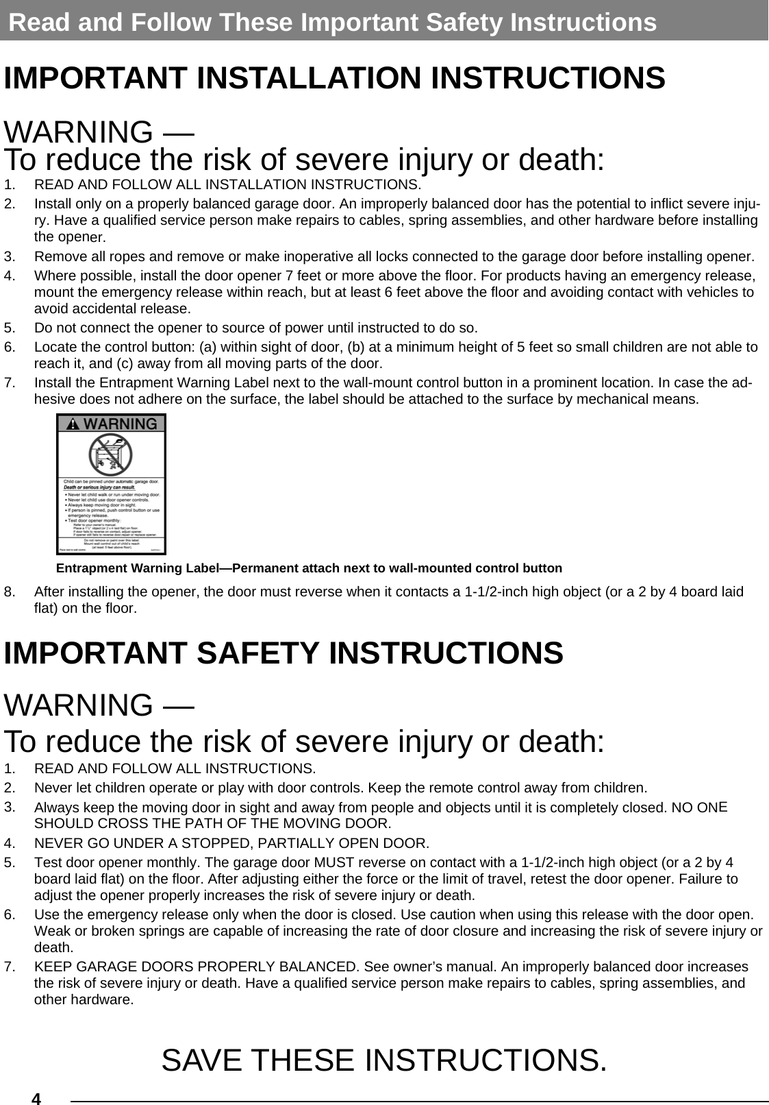 4  IMPORTANT INSTALLATION INSTRUCTIONS WARNING —  To reduce the risk of severe injury or death: 1. READ AND FOLLOW ALL INSTALLATION INSTRUCTIONS.2. Install only on a properly balanced garage door. An improperly balanced door has the potential to inflict severe inju-ry. Have a qualified service person make repairs to cables, spring assemblies, and other hardware before installingthe opener.3. Remove all ropes and remove or make inoperative all locks connected to the garage door before installing opener.4. Where possible, install the door opener 7 feet or more above the floor. For products having an emergency release,mount the emergency release within reach, but at least 6 feet above the floor and avoiding contact with vehicles toavoid accidental release.5. Do not connect the opener to source of power until instructed to do so.6. Locate the control button: (a) within sight of door, (b) at a minimum height of 5 feet so small children are not able toreach it, and (c) away from all moving parts of the door.7. Install the Entrapment Warning Label next to the wall-mount control button in a prominent location. In case the ad-hesive does not adhere on the surface, the label should be attached to the surface by mechanical means.8. After installing the opener, the door must reverse when it contacts a 1-1/2-inch high object (or a 2 by 4 board laidflat) on the floor.IMPORTANT SAFETY INSTRUCTIONS WARNING — To reduce the risk of severe injury or death: 1. READ AND FOLLOW ALL INSTRUCTIONS.2. Never let children operate or play with door controls. Keep the remote control away from children.3. Always keep the moving door in sight and away from people and objects until it is completely closed. NO ONESHOULD CROSS THE PATH OF THE MOVING DOOR.4. NEVER GO UNDER A STOPPED, PARTIALLY OPEN DOOR.5. Test door opener monthly. The garage door MUST reverse on contact with a 1-1/2-inch high object (or a 2 by 4board laid flat) on the floor. After adjusting either the force or the limit of travel, retest the door opener. Failure toadjust the opener properly increases the risk of severe injury or death.6. Use the emergency release only when the door is closed. Use caution when using this release with the door open.Weak or broken springs are capable of increasing the rate of door closure and increasing the risk of severe injury ordeath.7. KEEP GARAGE DOORS PROPERLY BALANCED. See owner’s manual. An improperly balanced door increasesthe risk of severe injury or death. Have a qualified service person make repairs to cables, spring assemblies, andother hardware.SAVE THESE INSTRUCTIONS. Read and Follow These Important Safety Instructions Entrapment Warning Label—Permanent attach next to wall-mounted control button