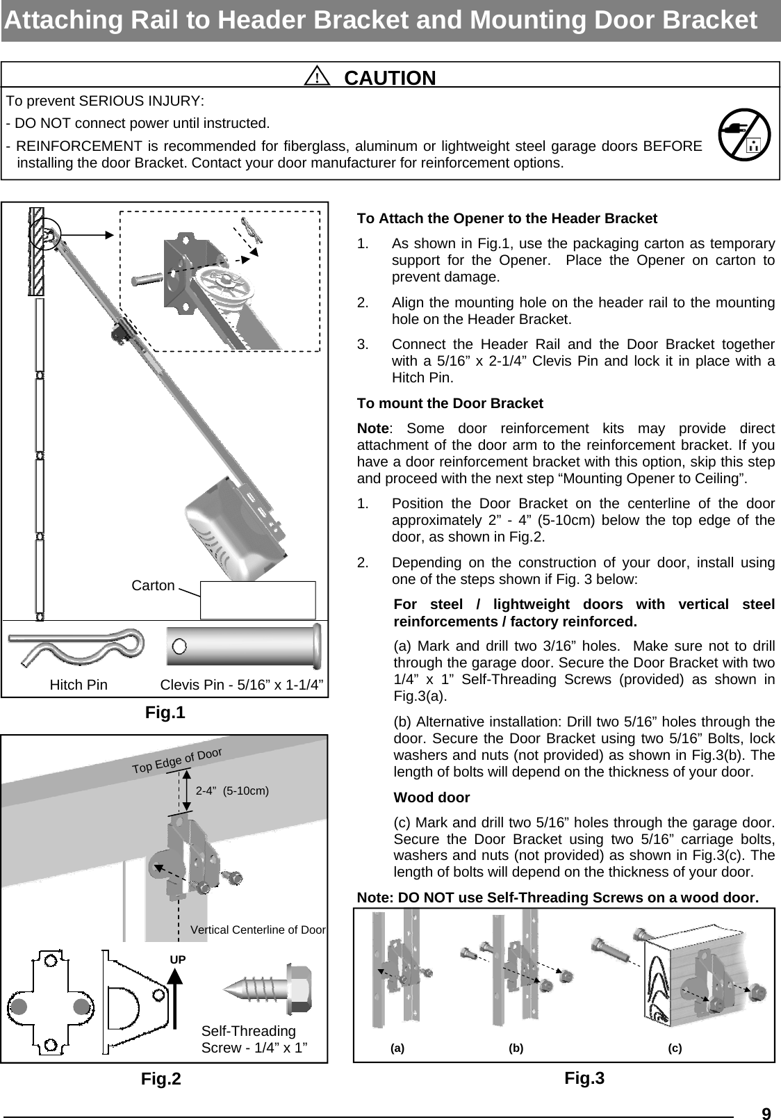   9  !  CAUTION To prevent SERIOUS INJURY: - DO NOT connect power until instructed. - REINFORCEMENT is recommended for fiberglass, aluminum or lightweight steel garage doors BEFORE   installing the door Bracket. Contact your door manufacturer for reinforcement options. Attaching Rail to Header Bracket and Mounting Door Bracket Fig.1 Fig.3 Carton Clevis Pin - 5/16” x 1-1/4” Hitch Pin (a) (b)  (c) To Attach the Opener to the Header Bracket 1.  As shown in Fig.1, use the packaging carton as temporary support for the Opener.  Place the Opener on carton to   prevent damage.  2.  Align the mounting hole on the header rail to the mounting hole on the Header Bracket. 3.  Connect the Header Rail and the Door Bracket together with a 5/16” x 2-1/4” Clevis Pin and lock it in place with a Hitch Pin. To mount the Door Bracket Note:  Some  door  reinforcement  kits  may  provide  direct           attachment of the door arm to the reinforcement bracket. If you have a door reinforcement bracket with this option, skip this step and proceed with the next step “Mounting Opener to Ceiling”. 1.  Position the Door Bracket on the centerline of the door    approximately 2” - 4” (5-10cm) below the top edge of the door, as shown in Fig.2. 2.  Depending on the construction of your door, install using one of the steps shown if Fig. 3 below: For  steel  /  lightweight  doors  with  vertical  steel            reinforcements / factory reinforced. (a) Mark and drill two 3/16” holes.  Make sure not to drill through the garage door. Secure the Door Bracket with two 1/4” x 1” Self-Threading Screws (provided) as shown in Fig.3(a). (b) Alternative installation: Drill two 5/16” holes through the door. Secure the Door Bracket using two 5/16” Bolts, lock washers and nuts (not provided) as shown in Fig.3(b). The length of bolts will depend on the thickness of your door. Wood door (c) Mark and drill two 5/16” holes through the garage door.  Secure the Door Bracket using two 5/16” carriage bolts, washers and nuts (not provided) as shown in Fig.3(c). The length of bolts will depend on the thickness of your door. Note: DO NOT use Self-Threading Screws on a wood door. Fig.2 Self-Threading Screw - 1/4” x 1”  UP Vertical Centerline of Door 2-4”  (5-10cm) Top Edge of Door 