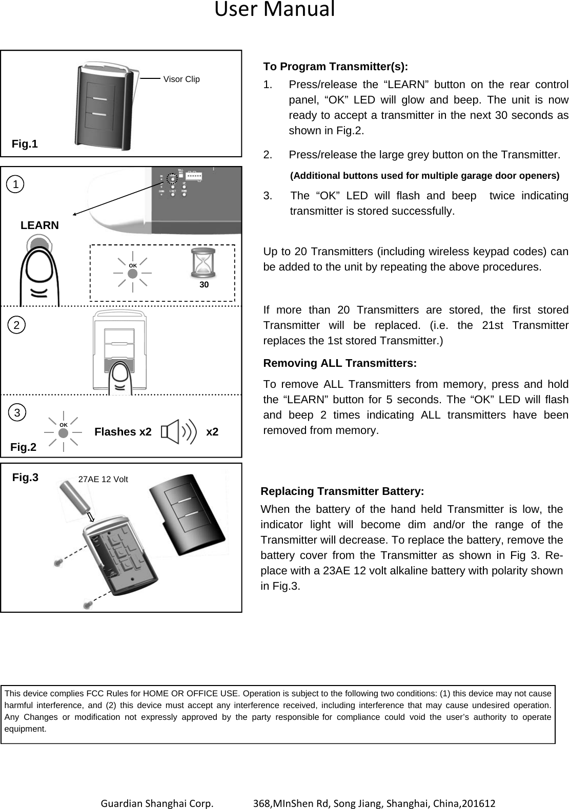                  Guardian Shanghai Corp.       368,MInShen Rd, Song Jiang, Shanghai, China,201612 To Program Transmitter(s): 1.  Press/release the “LEARN” button on the rear control panel, “OK” LED will glow and beep. The unit is now ready to accept a transmitter in the next 30 seconds as shown in Fig.2. 2.  Press/release the large grey button on the Transmitter.   (Additional buttons used for multiple garage door openers) 3.      The  “OK”  LED  will  flash and beep  twice indicating transmitter is stored successfully.  Up to 20 Transmitters (including wireless keypad codes) can be added to the unit by repeating the above procedures.   If more than 20 Transmitters are stored,  the  first  stored        Transmitter will be replaced. (i.e. the 21st Transmitter replaces the 1st stored Transmitter.) Removing ALL Transmitters: To remove ALL Transmitters from memory, press and hold the “LEARN” button for 5 seconds. The “OK” LED will flash and beep 2 times indicating ALL transmitters have been removed from memory. Replacing Transmitter Battery: When the battery of the hand held Transmitter is low, the       indicator light will become dim and/or  the  range  of  the         Transmitter will decrease. To replace the battery, remove the   battery cover from the Transmitter as shown in Fig 3. Re-place with a 23AE 12 volt alkaline battery with polarity shown in Fig.3. Fig.1 Fig.3 Visor Clip Fig.2 LEARN 30 OK 1 2 OK 3 Flashes x2 x2 This device complies FCC Rules for HOME OR OFFICE USE. Operation is subject to the following two conditions: (1) this device may not cause harmful interference, and (2) this device must accept any interference received, including interference that may cause undesired  operation.     Any Changes or modification not expressly approved by the party responsible for compliance could void the user’s authority to operate equipment.    27AE 12 Volt   User Manual 