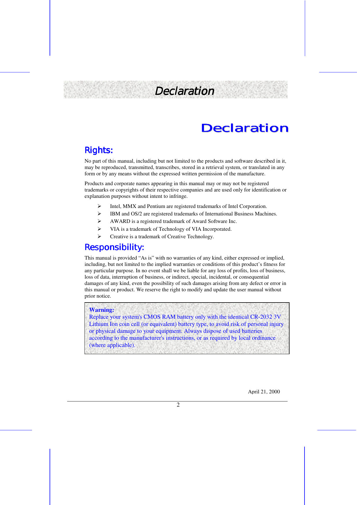   2 DeclarationDeclarationDeclarationDeclaration    DDDDDDDDeeeeeeeeccccccccllllllllaaaaaaaarrrrrrrraaaaaaaattttttttiiiiiiiioooooooonnnnnnnn        Rights:Rights:Rights:Rights:    No part of this manual, including but not limited to the products and software described in it, may be reproduced, transmitted, transcribes, stored in a retrieval system, or translated in any form or by any means without the expressed written permission of the manufacture. Products and corporate names appearing in this manual may or may not be registered trademarks or copyrights of their respective companies and are used only for identification or explanation purposes without intent to infringe. !&quot; Intel, MMX and Pentium are registered trademarks of Intel Corporation. !&quot; IBM and OS/2 are registered trademarks of International Business Machines. !&quot; AWARD is a registered trademark of Award Software Inc. !&quot; VIA is a trademark of Technology of VIA Incorporated. !&quot; Creative is a trademark of Creative Technology. Responsibility:   Responsibility:   Responsibility:   Responsibility:       This manual is provided “As is” with no warranties of any kind, either expressed or implied, including, but not limited to the implied warranties or conditions of this product’s fitness for any particular purpose. In no event shall we be liable for any loss of profits, loss of business, loss of data, interruption of business, or indirect, special, incidental, or consequential damages of any kind, even the possibility of such damages arising from any defect or error in this manual or product. We reserve the right to modify and update the user manual without prior notice. April 21, 2000 Warning: Replace your system&apos;s CMOS RAM battery only with the identical CR-2032 3V Lithium Ion coin cell (or equivalent) battery type, to avoid risk of personal injury or physical damage to your equipment. Always dispose of used batteries according to the manufacturer&apos;s instructions, or as required by local ordinance (where applicable). 