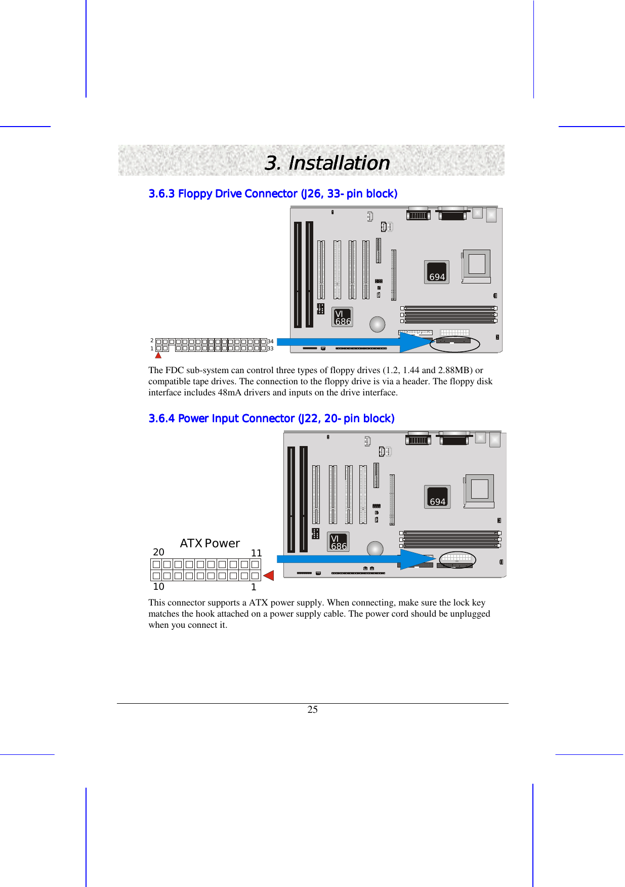   25 3. Installation3. Installation3. Installation3. Installation    3.6.3 Floppy Drive Connector (J26, 333.6.3 Floppy Drive Connector (J26, 333.6.3 Floppy Drive Connector (J26, 333.6.3 Floppy Drive Connector (J26, 33----pin block)pin block)pin block)pin block)            343321  VI686 694 The FDC sub-system can control three types of floppy drives (1.2, 1.44 and 2.88MB) or compatible tape drives. The connection to the floppy drive is via a header. The floppy disk interface includes 48mA drivers and inputs on the drive interface. 3.6.4 Power Input Connector (J22, 203.6.4 Power Input Connector (J22, 203.6.4 Power Input Connector (J22, 203.6.4 Power Input Connector (J22, 20----pin block)pin block)pin block)pin block)          1112010ATX Power  VI686 694 This connector supports a ATX power supply. When connecting, make sure the lock key matches the hook attached on a power supply cable. The power cord should be unplugged when you connect it. 