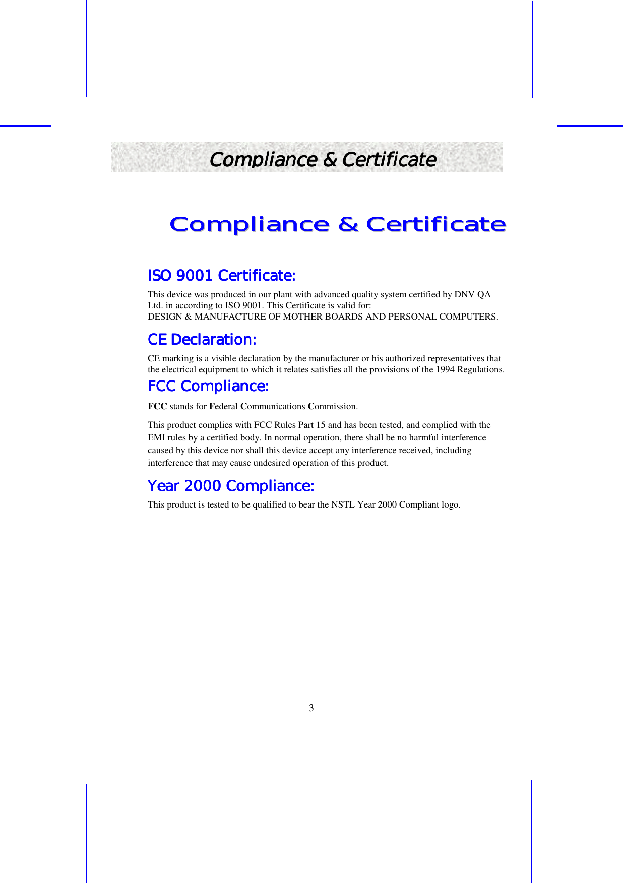   3 Compliance &amp; CertificateCompliance &amp; CertificateCompliance &amp; CertificateCompliance &amp; Certificate    CCCCCCCCoooooooommmmmmmmpppppppplllllllliiiiiiiiaaaaaaaannnnnnnncccccccceeeeeeee        &amp;&amp;&amp;&amp;&amp;&amp;&amp;&amp;        CCCCCCCCeeeeeeeerrrrrrrrttttttttiiiiiiiiffffffffiiiiiiiiccccccccaaaaaaaatttttttteeeeeeee        ISO 9001 Certificate:ISO 9001 Certificate:ISO 9001 Certificate:ISO 9001 Certificate:    This device was produced in our plant with advanced quality system certified by DNV QA Ltd. in according to ISO 9001. This Certificate is valid for: DESIGN &amp; MANUFACTURE OF MOTHER BOARDS AND PERSONAL COMPUTERS. CE Declaration:CE Declaration:CE Declaration:CE Declaration:    CE marking is a visible declaration by the manufacturer or his authorized representatives that the electrical equipment to which it relates satisfies all the provisions of the 1994 Regulations. FCCFCCFCCFCC Compliance: Compliance: Compliance: Compliance:    FCC stands for Federal Communications Commission.    This product complies with FCC Rules Part 15 and has been tested, and complied with the EMI rules by a certified body. In normal operation, there shall be no harmful interference caused by this device nor shall this device accept any interference received, including interference that may cause undesired operation of this product.  Year 2000 Compliance:Year 2000 Compliance:Year 2000 Compliance:Year 2000 Compliance:    This product is tested to be qualified to bear the NSTL Year 2000 Compliant logo.   