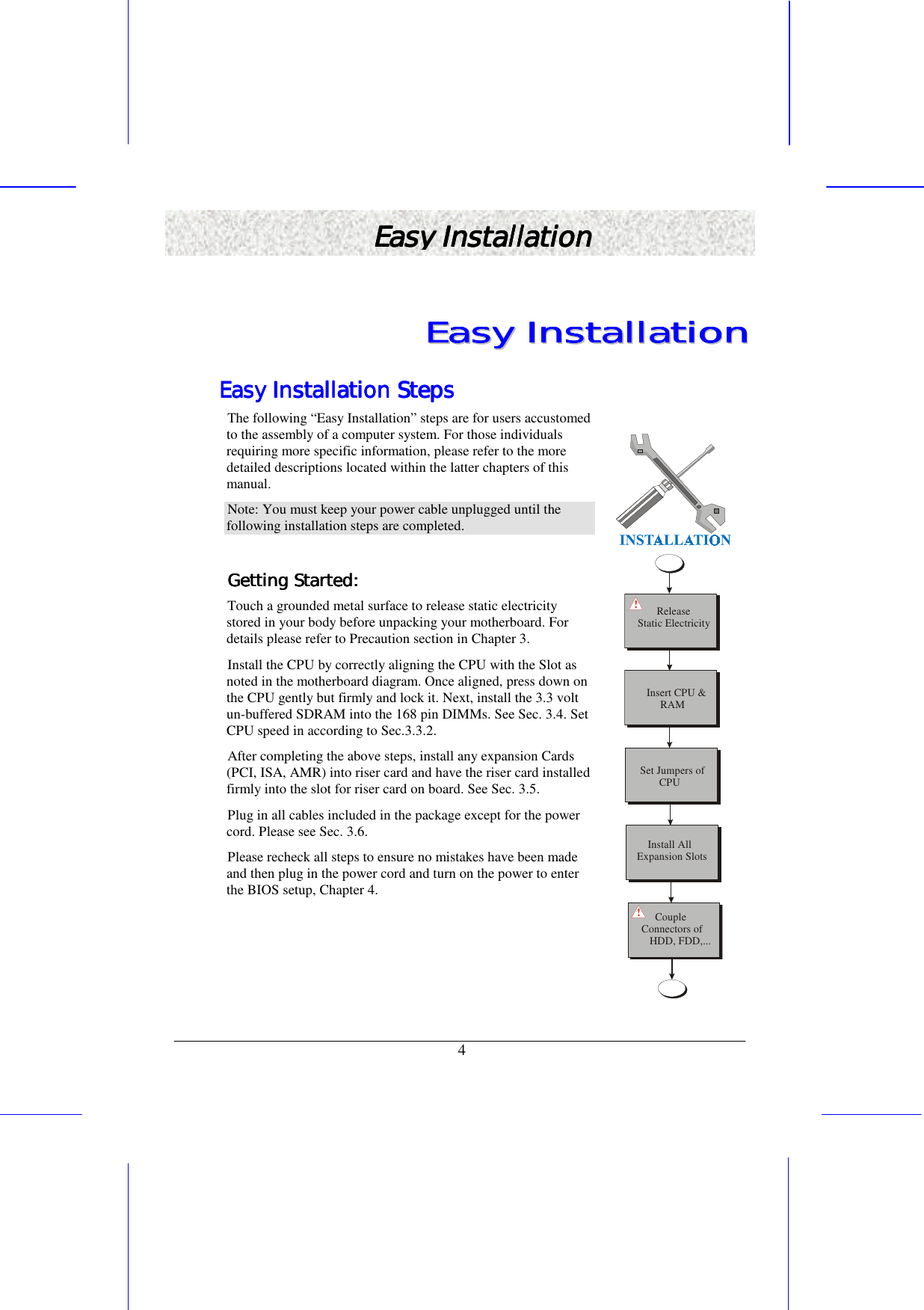   4 Easy InstallaEasy InstallaEasy InstallaEasy Installationtiontiontion    EEEEEEEEaaaaaaaassssssssyyyyyyyy        IIIIIIIInnnnnnnnssssssssttttttttaaaaaaaallllllllllllllllaaaaaaaattttttttiiiiiiiioooooooonnnnnnnn        Easy Installation StepsEasy Installation StepsEasy Installation StepsEasy Installation Steps    The following “Easy Installation” steps are for users accustomed to the assembly of a computer system. For those individuals requiring more specific information, please refer to the more detailed descriptions located within the latter chapters of this manual.  Note: You must keep your power cable unplugged until the following installation steps are completed.  Getting Started: Getting Started: Getting Started: Getting Started:     Touch a grounded metal surface to release static electricity stored in your body before unpacking your motherboard. For details please refer to Precaution section in Chapter 3. Install the CPU by correctly aligning the CPU with the Slot as noted in the motherboard diagram. Once aligned, press down on the CPU gently but firmly and lock it. Next, install the 3.3 volt un-buffered SDRAM into the 168 pin DIMMs. See Sec. 3.4. Set CPU speed in according to Sec.3.3.2. After completing the above steps, install any expansion Cards (PCI, ISA, AMR) into riser card and have the riser card installed firmly into the slot for riser card on board. See Sec. 3.5.  Plug in all cables included in the package except for the power cord. Please see Sec. 3.6. Please recheck all steps to ensure no mistakes have been made and then plug in the power cord and turn on the power to enter the BIOS setup, Chapter 4.          ReleaseStatic ElectricityInsert CPU &amp;     RAM    Install AllExpansion SlotsSet Jumpers of       CPU     CoupleConnectors of   HDD, FDD,...!! 