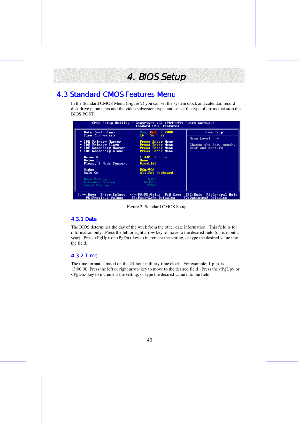   40 4. BIOS Setup4. BIOS Setup4. BIOS Setup4. BIOS Setup    4.3 Standard CMOS Features Menu4.3 Standard CMOS Features Menu4.3 Standard CMOS Features Menu4.3 Standard CMOS Features Menu    In the Standard CMOS Menu (Figure 2) you can set the system clock and calendar, record disk drive parameters and the video subsystem type, and select the type of errors that stop the BIOS POST.  Figure 2: Standard CMOS Setup 4.3.1 Date4.3.1 Date4.3.1 Date4.3.1 Date    The BIOS determines the day of the week from the other date information.  This field is for information only.  Press the left or right arrow key to move to the desired field (date, month, year).  Press &lt;PgUp&gt; or &lt;PgDn&gt; key to increment the setting, or type the desired value into the field. 4.3.2 Time4.3.2 Time4.3.2 Time4.3.2 Time    The time format is based on the 24-hour military-time clock.  For example, 1 p.m. is 13:00:00. Press the left or right arrow key to move to the desired field.  Press the &lt;PgUp&gt; or &lt;PgDn&gt; key to increment the setting, or type the desired value into the field. 